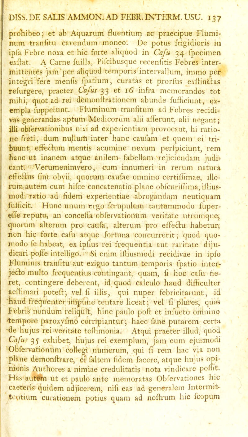 proTiibeo; et ab Aquarum fluentium ac praecipue Flunii* num traniitu cavendum moneo. De potus frigidioris in ipfa Febre noxa et hie forte aliquod in Cafu 34 fpecimen exdat. A Came fuilla, Pilcibusque recenfitis Febres inter- mittentes jam per aliquod temporis intervallum, immo per integri fere mends fpatiiim, curatas et prorfus exfHn^las refurgere, praeter Cafus 33 et 16 infra memorandos tot i mihi, quot ad rei demonllrationem abunde fufficiunt, ex- ! empla fuppetunt. Fluminum tranlitum ad Febres recidi- I vas generandas aptum Medicorum alii afferunt, alii negant; i illi obfervationibus nixi ad experientiam provocant, hi ratio- I nefreti, dum m^Ilurtj inter hanc caufam et quern ei tri- ! biiunt, effeclum mentis acumine nexum perlpiciunt, rem ) hanc ut inanem atque anilem fabellam rejiciendam judi- ) cant'. Verumenimvero, cum innumeri in rerum natura effeftus fint obvii, quorum caufae omnino certidimae, illo- rum.autem cum hifee concatenatio plane obfcurilhma, iflius- modi ratio ad fidem experientiae abrogandam neutiquam fufficit. Hunc unum ergo fcrupulum tantummodo fuper- ede reputo, an concelfa obfervationUm veritate utrumque, quorum alterum pro caufa, alterum pro effeclu habeturi non hie forte cafu atque fortuna concuiTerit; quod quo- modo fe habeat, ex ipdus rei frequentia aut raritate diju- dicari poRe intelligo. Si enim iftiusmodi recidivae in ipfo Fluminis tranfitu aut e.xiguo tantum temporis fpatio ijiter- je£io multo frequentius contingant, quam, fi hoc cafu be- ret, contingere deberent, id quod calculo baud difbculter aeftimari poteftj vel fi illis, qui nuper febricitarunt, id hand frequenter irnpune tentare liceat; vel b plures, quos Febris nondum reliqiiit, hinc paulo port et infueto omnino 'tempore paroxjfmo coiripiantur; haec fane putarem certa I *de hujus rei veritate telHmonia. Atqui praeter illud, quod i Cafus 35 exhibet, hujus rei exemplum, jam eum ejusmodi • Obfervationum collegi numerum, qui fi rem hac via non [ plane demonftrare, ei faltem fidem facere, atque hujus opi- t nionis Authores a nimiae credulitatis nota vindicare pofiit. [ Has autWn ut et paulo ante memoratas Oblervationes hie caeteris quidem adjicerem, nifi eas ad generalem Jntermit- tentium curationem potius quam ad nofhum hie fcopum