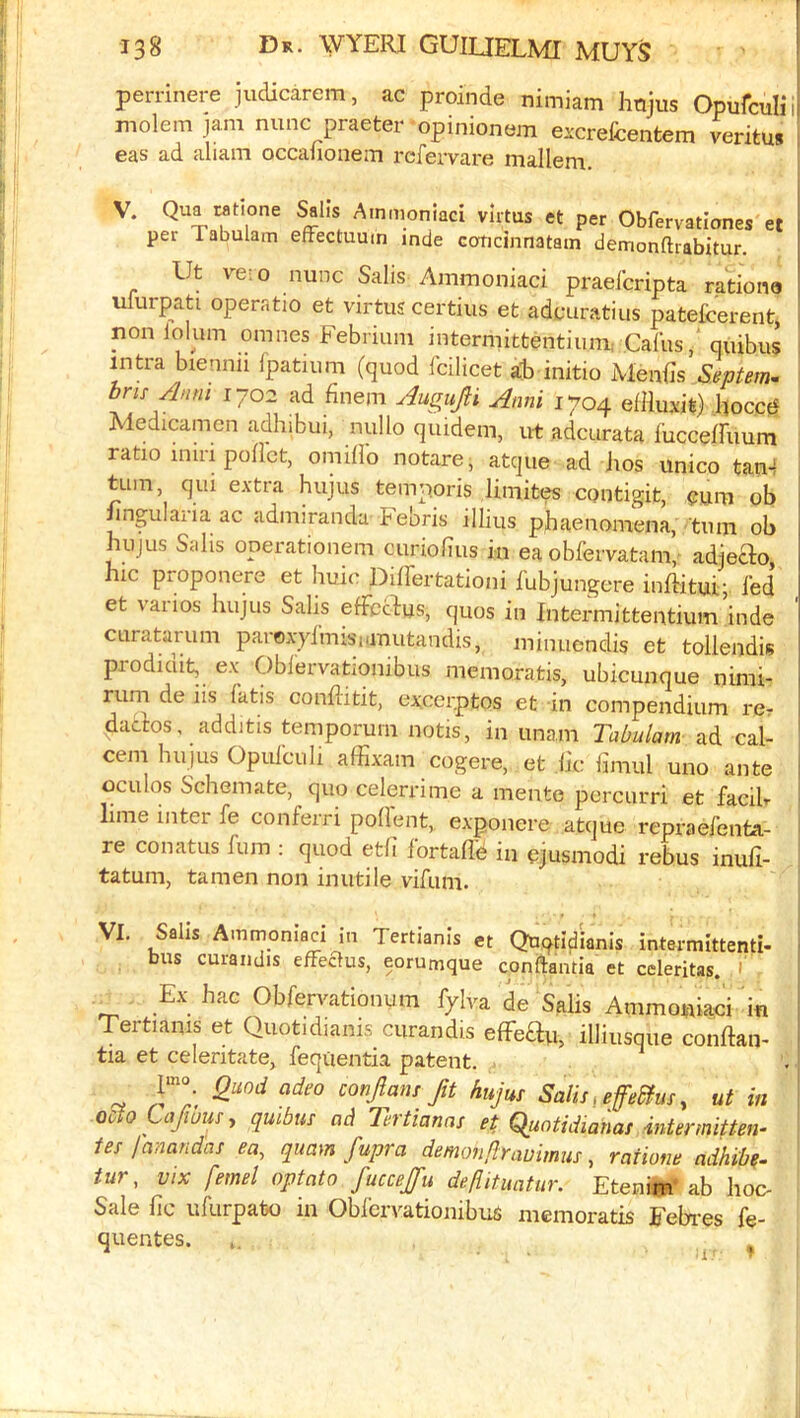 perrinere judicarem, ac proinde nimiam htijus Opufculin molem jam nunc praeter opinionem excrelcentem veritu* eas ad aliam occafionem refervare mallem. V. Qua Mtione Sails Ainmoniaci vlrtus et per Obfervationes et l per Tabulam effectuuin inde coticinnatain demonftrabitur. j Ut ve:o nunc Salis Ainmoniaci praefcripta rationo umrpati operatio et virtus certius et adcuratius patefcerent, non lolum omnes Febrium intermittentiurn; Calusquibus intra biennii fpatium (quod fcilicet ab initio Menils Septern^ bris Anm 1702 ad finem AuguJH Anni 1704 effluxit) hocctJ Medicamen adhibui, nullo quidem, ut adcurata lucceffuum ratio inin poflct, omili’o notare, atque ad hos unico tan4 turn, qui extra hujus temporis limites contigit, ob nngularia ac admiranda Febris illius pjhae nomen a, turn ob hujus Salis operationem curiolius in ea obfervatam, adjeao, hie proponere et huic Differtationi fubjungere iiiftitui; fed et varios hujus Salis effecdus, quos in Intermittentium inde curatarum paroxyimisianutandis, minuendis et tollendis prodiciit, ex Obfervationibus memoratis, ubicunque nimi- j rum de iis fatis conflitit, ex;cer.ptos et in compendium rcr dados, additis temporurn notis, in unam Tabulam ad cal- cem hujus Opufculi affixam cogere, et lie limul uno ante ^ oculos Schemate, quo celerrime a mente pcrcurri et facib lime inter fe conferri podent, exponere atque repraefenta- re conatLis fum : quod etli lortafld in ejusmodi rebus inud- tatum, tamen non inutile vifum. VI. Sails Ammoniaci in Tertianis et Qtiqtlflianis intermlttenti- bus curandis effeclus, eorumque conftantia et celeritas. 1 Ex hac Obfervationum fjiva de Salis Ainmoniaci in Tertianis et Quotidianis curandis effedn, illiusqiie conftan- tia et celeritate, feqtientia patent. l‘«». adeo conjlansftt hujus Salis ^ effeSfus, ut in ocloLafwuSy quibus ad llrtianas et Quatidianas inter mitten- tes lanandas ea, qiiam fupra demonftrauimus, ratione adhibe- tur, vix femel optato fucceju deflitimtur. Etenim ab hoo Sale lie ufurpabo in Obfervationibus memoratis Febi-es fe- quentes.