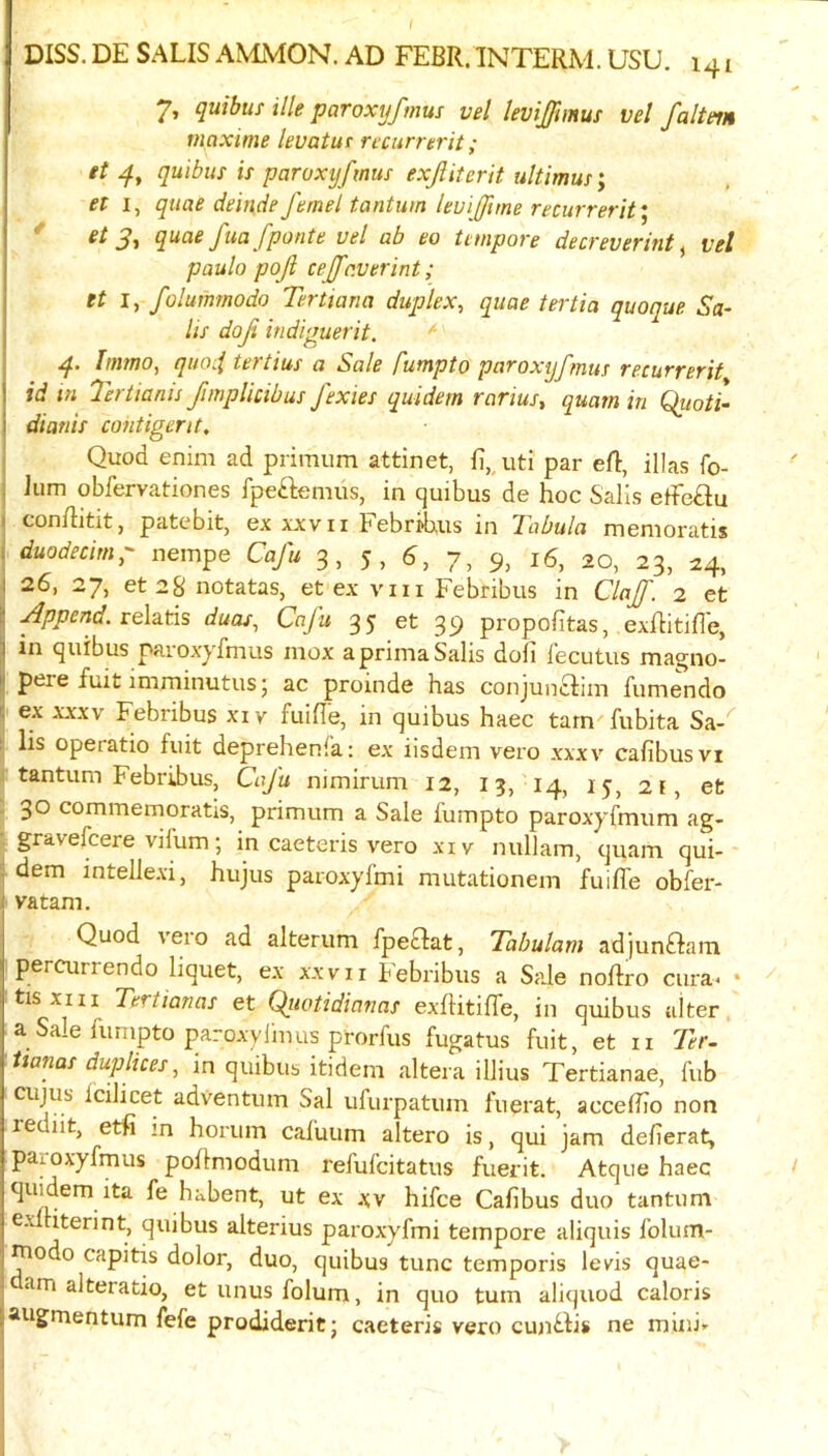 DISS. DE SALIS AMMON. AD FEBR. INTERM. USU. 141 7, quibuf ille paroxyfmus vel levijfmus vel faltein maxtme levatut rccurrerit; et 4, quibus is paroxyfmus exjliterit ultimus; et I, quae deludefemel tantum leuiffhne recurreritI ^ 3■* q^<^^ fponte vel ab eo tempore decreverint ^ vel paulo poji cejfaverint; et I, folummodo Tertiana duplex, quae tei'tia quoque Sa- ils doji indippierit, ^ 4. hnmo, quoii tertius a Sale fumpto paroxyfmus recurrerit id in Tertianis fimplicibus J'exies quidem rarius, quam in Quoti- dianis co?itigerit. Quod enim ad primum attinet, fi,,uti par efl, illas fo- Iiim obfervationes fpeftemus, in quibus de hoc Sails efFe£lu conftitit, patebit, ex xjcvii FebriUus in Tabula memoratis duodecimo nempe Caju 3, 5, 6, 7, 9, 16, 20, 23, 24, 26, 27, et 28 notatas, et ex viii Febribus in Clajf. 2 et I Append. veXztis duos, Cnju 35 et 39 propofitas, exflitifle, I in quibus paroxyfmus niox aprimaSalis doll fecutus magno- I pere fuit imminutusj ac proinde has conjunclim fumendo I ex XXXV Febribus xiv fuifie, in quibus haec tarn fubita Sa-^ !; lis operatic fuit deprehenfa: ex iisdem vero xxxv cafibusvi j tantum Febrihus, CaJ'u nimirum 12, 13, 14, 15, 2f, et . 30 commemoratls, primum a Sale fumpto paroxyfmum ag- gravelcere vifum; in caeteris vero xiv nullam, quam qui- dem intelle.vi, hujus paroxylmi mutationem fuifle obfer- vatam. Quod vero ad alterum fpeclat, Tabulam adjunftam percurrendo liquet, ex xxvii febribus a Sale nollro cura< • ^ tisxiii Tertianas et Qiiotidianas exflitifle, in quibus alter a Sale himpto paroxylmus prorfus fugatus fuit, et ii Ter- lianas duplices, in quibus itidem altera ilHus Tertianae, fub cujus icilicet adventum Sal ufurpatum fuerat, accefiTo non rediit, etfi m horum cafuum altero is, qui jam defierat, paioxyfmus pohmodum refufcitatus fuerit. Atq Lie haec quidem ita fe habent, ut ex .\v hifce Cafibus duo tantum G-’ iterint, quibus alterius paroxyfmi tempore aliquis folum- ^odo capitis dolor, duo, quibus tunc temporis lev'is quae- dam alteratio, et unus folum, in quo turn aliquod caloris augmentum fefe prodideritj caeteris vero cun^lis ne mini’'