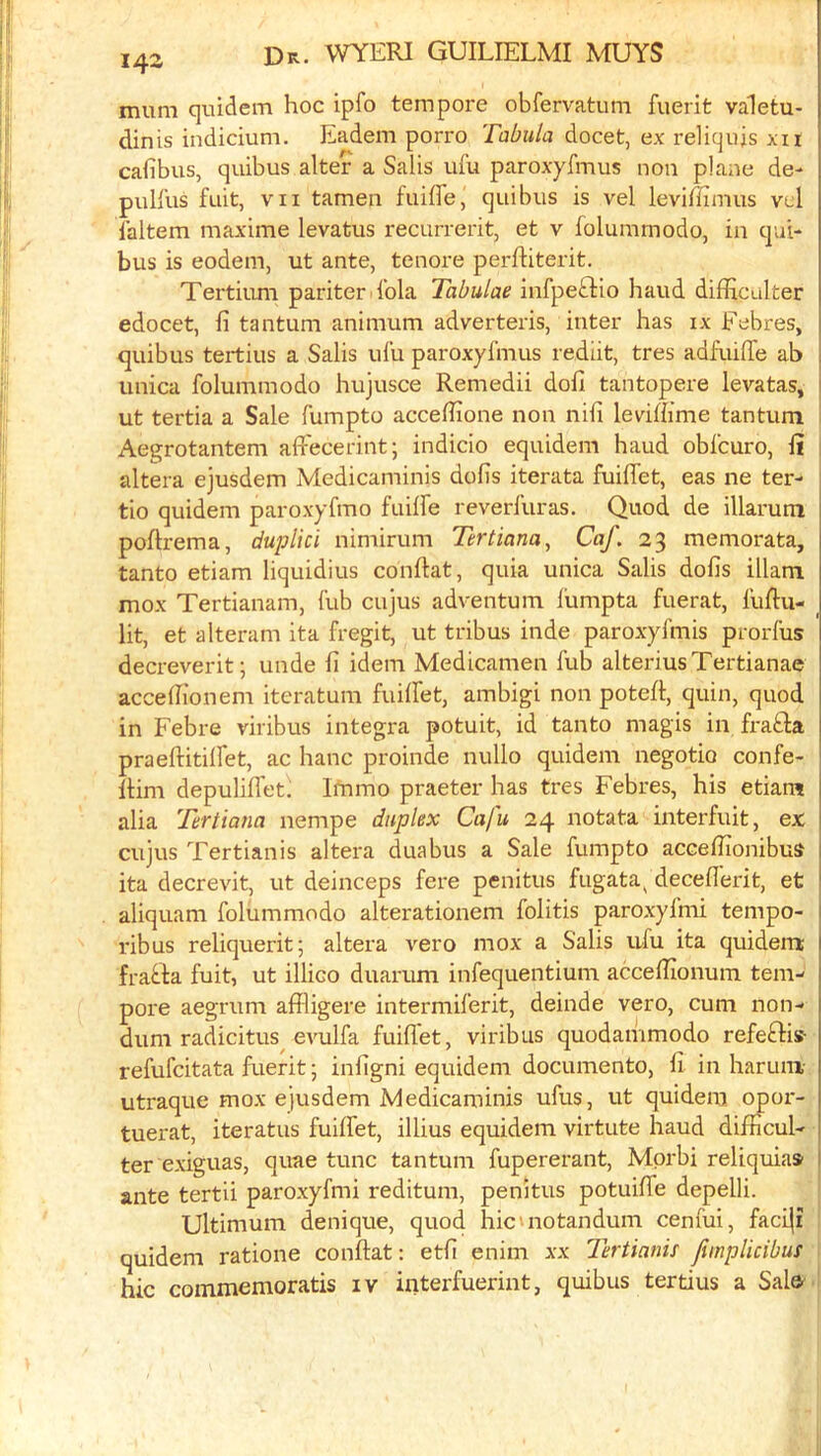 mum quidem hoc ipfo tempore obfervatum fuerit valetu- dinis indicium. Eadem porro Tabula docet, ex reliqujs xii cafibus, quibus alter a Salis ufu paroxyfmus non plane de- pulfus fuit, VII tamen fuiffe, quibus is vel leviffimus vcl laltem maxime levatus recurrerit, et v folummodo, in qui- bus is eodem, ut ante, tenure perftiterit. Tertium pariter lbla Tabulae infpeftio hand difficalter edocet, fi tantum animum adverteris, inter has ix Febres, quibus tertius a Salis ufu paroxyfmus rediit, tres adfuiffe ab unica folummodo hujusce Remedii dofi tantopere levatas, ut tertia a Sale fumpto acceffione non nifi leviffime tantum i Aegrotantem affecerint; indicio equidem baud obfcuro, fi i altera ejusdem Medicaminis dofis iterata fuiflet, eas ne ter- tio quidem paroxyfmo fuiffe reverfuras. Quod de illarum poflrema, duplici nimirum Tertiana, Caf. 23 memorata, tanto etiam liquidius conflat, quia unica Salis dofis illam mox Tertianam, fub cujus adventum fumpta fuerat, fuftu- _ lit, et alteram ita fregit, ut tribus inde paroxyfmis prorfus decreverit; unde fi idem Medicamen fub alteriusTertianae acceffionem iteratum fuiffet, ambigi non potefl, quin, quod in Febre viribus Integra potuit, id tanto magis in frafta praeftitiffet, ac hanc proinde nullo quidem negotio confe- llim depuliffet. Immo praeter has tres Febres, his etiam alia Tertiana nempe duplex Cafu 24 notata interfuit, ex cujus Tertianis altera duabus a Sale fumpto accefiionibus ita decrevit, ut deinceps fere penitus fugata^ decefferit, et aliquam folummodo alterationem folitis paroxyfmi tempo- ribus reliquerit; altera vero mox a Salis u-fu ita quidem frabk fuit, ut illico duarum infequentium acceflionum tem- pore aegrum affligere intermiferit, deinde vero, cum non- dum radicitus^ evulfa fuiflet, viribus quodammodo refeftis- refufcitata fuerit; infigni equidem documento, fi in harum- utraque mox ejusdem Medicaminis ufus, ut quidem opor- tuerat, iteratus fuiffet, illius equidem virtute baud difficul- ter exiguas, quae tunc tantum fupererant, Mprbi reliquias ante tertii paroxyfmi reditum, penitus potuiffe depelli. ' Ultimum denique, quod hic'notandum cenfiii, faciji quidem ratione conftat: etfi enim xx Tertinnu Jtmplicibus hie commemoratis iv interfuerint, quibus tertius a Sale 1