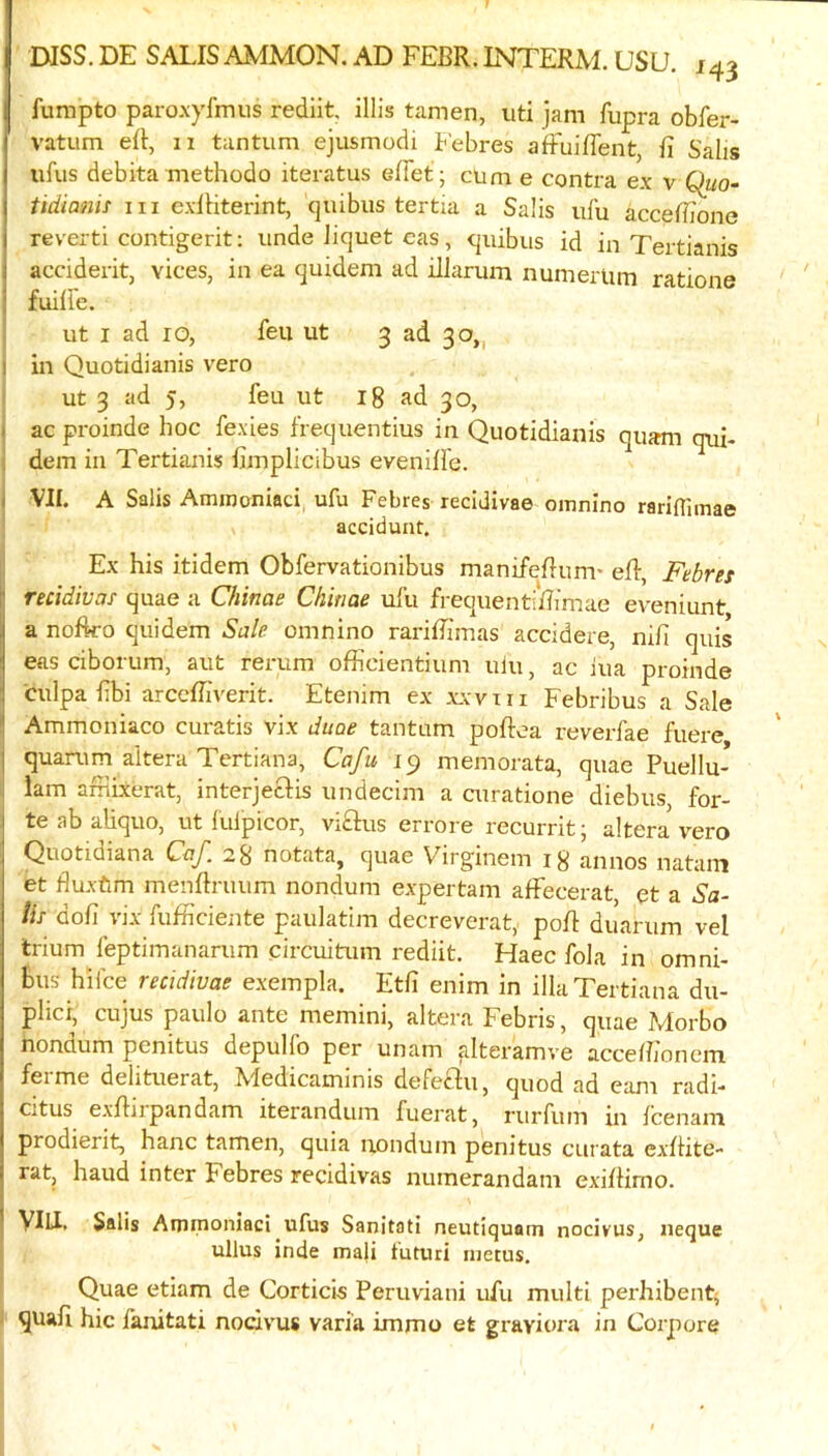 fumpto paroxylnuis rediit. illis tamen, uti jam fupra obfer- vatum ert, 11 tantum ejusmodi Febres afFuiffent, fi Salis ufus debita methodo iteratus effet ; cum e contra ex v Qiio~ tidianis in exlHterint, quibus tertia a Sa!is ufu accefbone revert! contigerit; unde liquet cas, quibus id in Tertianis acciderit, vices, in ea quideni ad illarum numerlim ratione fuilie. ut I ad 10, feu ut 3 ad 30,, in Quotidianis vero ut 3 ad 5, feu ut 18 ad 30, ac proinde hoc fexies frequentius in Quotidianis quam qui- dem ill Tertianis fiinplicibus evenilfe. VIL A Salis Amrooniaci, ufu Febres recidivae omnino rariflimae accidunt. Ex his itidem Obfervationibus manifeflum’ eR, Febret recidivas quae a Qiinae Chinae ufu frequentiRimae eveniunt a noftro quidem Sale, omnino rariffimas accidere, nifi quis eas ciborum, aut rerum officientium ulu, ac iua proinde culpa fbi arccffiverit. Etenim ex xxvni Febribus a Sale Ammoniaco curatis vix duae tantum poftea reverfae fuere quarum aitera Tertiana, Cafu 19 memorata, quae Puellu- lam afrlixerat, interjecFis undecim a airatione diebus for- te a b aliquo, ut lulpicor, vi£lus errore recurrit; altera vero Quotidiana CaJ. 28 notata, quae Virginein 18 annos natain et Buxftm menftruum nondum expertam affecerat, et a Sa- Us dofi vix fufficieiite paulatim decreverat, poR duarum vel trium feptimanarum circuitum rediit. Haec fola in omni- bus hi fee recidivae exempla. Etli enim in ilia Tertiana du- plici, cujus paulo ante memini, altera Febris, quae Morbo nondum penitus depulfo per unam alteramve accdh'onem ferme delituerat, Medicaminis defeftu, quod ad earn radi- citus exRirpandam iterandum fuerat, rurfum in feenam prodierit, hanc tamen, quia nondum penitus curata exRite- rat, baud inter Febres recidivas numerandam exiRirno. Vlli. Salis Anunoniaci ufus Sanitati neutiquam nocivus, iieque ullus inde mali tuturi metus. Quae etiam de Corticis Peruvian! ufu multi perhibent^ I quaR hie fanitati nocivus varia immo et graviora in Corpore