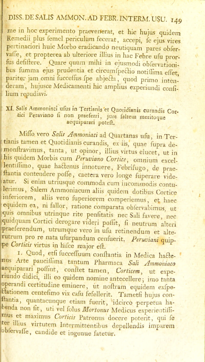 DISS. DE SALIS AMMON. AD FEBR. INTERM. USU. 149 jne in hoc experimento praeveiterat, et hie hujus quidem 1 Rcmedii plus iemcl periculum fecerat, accepi, fe ejus vires peitinaciori huic Morbo eradicando neutiquam pares obier- vaffe, et propterea ab ulteriore illius in hac Febre ufu pror- fus defiftere. Quare quurn mihi in ejusmodi obfervationi- i bus fumma ejus prudentia et circumipeclio notiflima eflet i pariter jam Omni fuccehus fpe abjecia, quod prime inten- i deram, hujusce Medicamenti hie amplius eiperiundi confi- 1 lium rqpudiavi. j XI. Sail’s AmmoniacI ufus in Tertlanis'et Quotidianis curandis Cor- : tici Peraviano fi non praeferri, jure laltein ineritoque aequiparari poteft. MilTo vero Salif Ammoniaci ad Quartanas ufu, in Ter- I tianis tamen et Quotidianis curandis, e.v iis, quae fupra de- I rnonflravimus, tanta, ut opinor, illius virtus elucet, ut in i his quidem Morbis cum Peruviana Cortice^ omnium* excel- lentiBimo, quae haftenus innotuere. Febrifuge, de prae- j Ilantia contendere polle, caetcra vero longe fuperare vide- f atur. Si enim utriusque commoda cum iacommodis contu- ilerimus, Salem Ammoniacum aliis quidem dotibus Cortice linferiorem, aliis vero fuperiorem comperiemus, et haec I equidem ea, ni fallor, ratione comparata obfervabimus, ut iquis omnibus utrinque rite penfitatis nec Sali favere *nec iquidquam Cortici derogare videri polht, ft neufrum alteri ipraeferendum, utrumque vero in ufu retinendum et alte- rutrum pro re nata ufurpandum cenfuerit, Peruviani quip- pe Corticis virtus in hifce major eft. ^ ^ I. Quod, etfifucceffuum conftantia in Medica ha£Ie- mis Arte pauciftima tantum Pharmaca Sali Ammoniaco aequiparari poftmt, conftet tamen, Corticem, ut expe- riundo didici, illi eo quidem nomine antecellere; imo tanta operandi certitudine eminere, (it noftram equidem exfpe- ationem centefimo vix cafu i^efellerit. Tametli hujus con- antia, qua.ntacunque ctiam fuerit, idcirco perpetua ha- enda non lit, uti vel folus Mortonus A'ledicus experientifti- nius et maximus Corticis Patronus docere poterit, qui fe ter^ illius virtutem Intermittentibus depellendis impai'em o)lervalle, candide et ingenue fatetur.