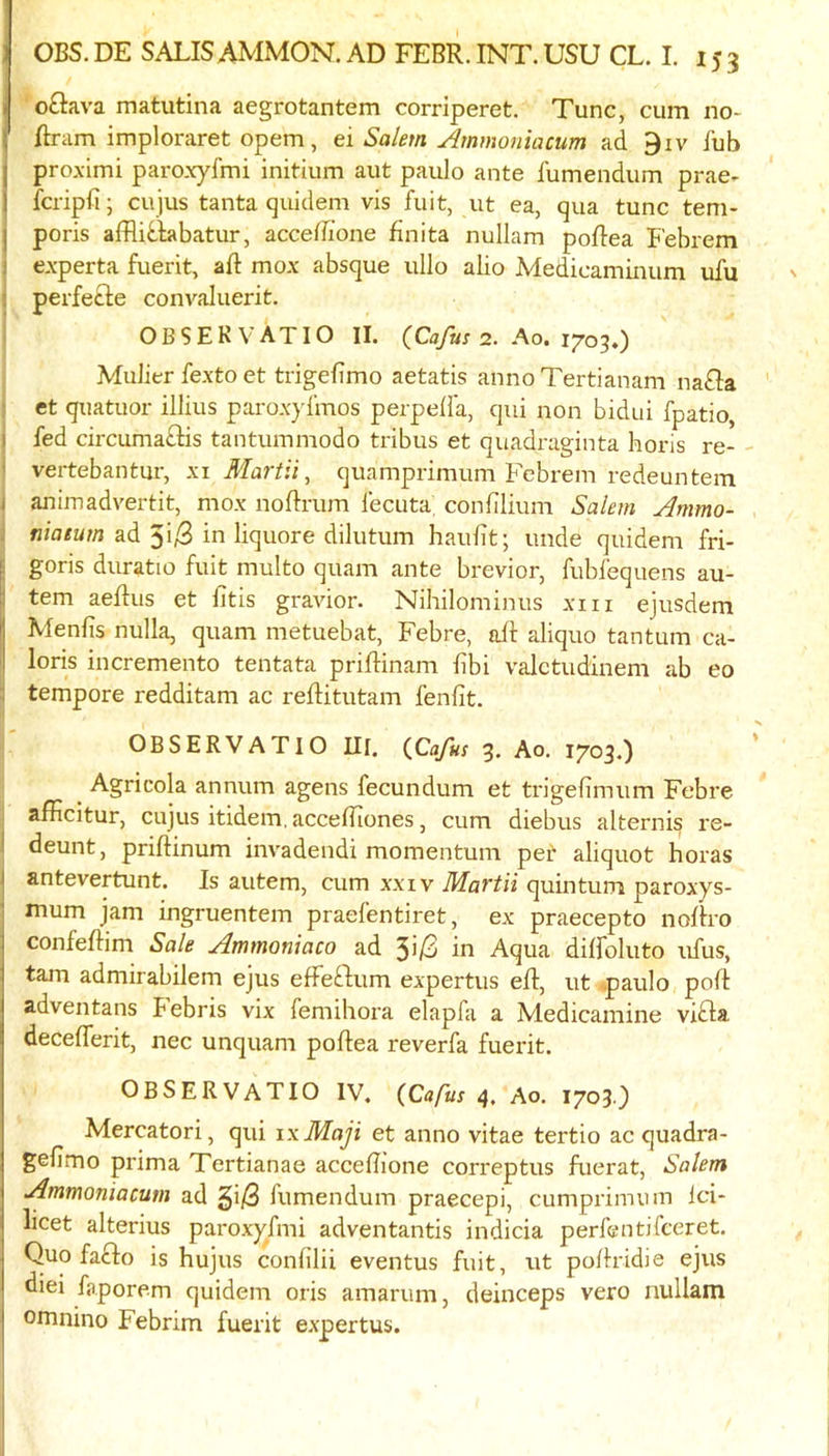 I o£iava matutina aegrotantem corriperet. Tunc, cum no- ftram imploraret opem, ei Salem Ammontacum ad 9iv fub pro.ximi paroxyfmi initium aut paulo ante fumendum prae- fcripfi; cujus tanta qiiidem vis fuit, ut ea, qua tunc teni- poris afRitlabatur, acceffione finita nullam poflea E'ebrem I e.vperta fuerit, ad mox absque ullo abo Medicaminum ufu I perfefte convaluerit. I OBSEKVATIO II. (Cafus <2. Ao. 1703,) . Mulier fexto et trigefimo aetatis anno Tertianam nafla i et quatuor illius parox}dmos perpella, qui non bidui fpatio, j fed circuma£lis tantummodo tribus et quadraginta horis re- I vertebantur, xi Martii, quamprimum Febrem redeuntem j animadvertit, mox noflrum fecuta; confilium Salem Ammo- i niaeum ad 5i/3 in liquore dilutum haufit; unde quidem fri- E goris duratio fuit multo quam ante brevior, fubfequens au- tem aeRus et fitis gravior. Nihilominus xiii ejusdem Menfis nulla, quam metuebat, Febre, aR aliquo tantum ca- loris incremento tentata prifHnam fibi valctudinem ab eo ! tempore redditam ac reftitutam fenlit. OBSERVATIO III. {Cajus 3. Ao. 1703.) Agricola annum agens fecundum et trigefimum Febre afficitur, cujus itidem, acceiliones, cum diebus alternis re- deunt, priftinum invadendi momentum pet aliquot boras antevertunt. Is autem, cum xxiv Maftii quintum paroxys- mum jam ingruentem praefentiret, ex praecepto noRro confeRim Sale Ammoniaco ad 3i/3 in Aqua diffoluto ufus, tarn admirabilem ejus efFeftum expertus ell, ut ,paulo poft adventans Febris vix femihora elapfa a Medicamine vibla decefferit, nec unquam poflea reverfa fuerit. OBSERVATIO IV. {Cafus Ao. 1703.) Mercatori, qui ixMaji et anno vitae tertio ac quadra- gefimo pima Tertianae acceffione correptus fuerat, Salem Ammoniacum ad §i/S fumendum praecepi, cumprimum Ici- bcet alterius paroxyfmi adventantis indicia perfentifceret. Quo fa£lo is hujus confdii eventus fuit, ut po/lridie ejus diei faporem quidem oris amarum, deinceps vero nullam omnino Febrim fuerit e.xpertus.