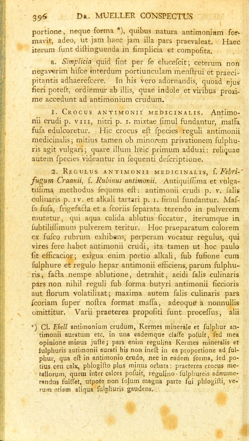 portione, neque forma *), quibus natura antimonium for- mavit, adeo, ut jam haec jam ilia pars praevaleat. Haec iterum funt diftinguenda in fimplicia et compofita. a. Simplicia quid lint per fe elucefcit; ceterum non negav^rim hifce interdum portiunculam menftrui et praeci- pitantis adhaerefcere, la his vero adornandis, quoad ejus fieri potell:, ordiemur ab illis, quae indole et vkibus proxi- me accedunt ad antimonium crudum. 1. Crocus antimonii medicinalis. Antimo- nii crudi p. viii, nitri p. i. mixtae limul fundantur, malfa fufa edulcoretur. Hie crocus efl; fpecies reguli antimonii medicinalis; mitius tamen ob minorem privationem fulphu- ris agit vulgar!; quare ilium Ireic primum adduxi.: reliquae autein fpecies videantur in fequenti deferiptione. 2. R^gulus antimonii medicinalis, L Febri-' fugum Craanii, f. Rubinus antimonii. Antiquiffima et vulga- tilhma methodus fcquens efl; antimonii crudi p, v. falis culinaris p. iv. et alkali tartari p. i. fimul fundantur. Maf- fa fufa, frigefacla et a fcoriis feparata terendo in pulverem mutetur, qui aqua calida ablutus ficcatur, iterumque in fubtiliffimum pulverem teritur. Hoc praeparatum colorem ex fufcQ rubrum exhib«ns, perperam vocatur regulus, qui vires fere habet antimonii crudi, ita tamen ut hoc paulo fit efficacior; exigua enim portio alkali, fub fufione cum fulphure et regulo hepar antimonii efficiens, parum fulphu- ris, fa£la nempe ablutjone, detrahit, acidi falis culinaris pars non nihil reguli fub forma butyri antimonii ficcioris aut florum volatilixat; maxima autem falis culinaris pars fcoriam fuper noflra format maffa, adeoqu^ a nonnullis umittitur, Varii praeterea propofiti funt proceffus, alii *) Cl. 'Ehdl antimonium crudum, Kermes minerde et fulphur an- timonii auratum etc. in una eademque clafTe poliiit, fed mea opinione minus jufte; pars enim regulina Kermes mineralis et fulphuris antimonii aurati his non ineft in ea proportione ad fuU phur, qua eft in antimonio crudo, nec in eadem forma, led po- tius ceu calx, phlogifto plus minus orbata: praeterea crocus me- tallorum, quern inter calces pofuit, reguUno - fulphureis adnume- randus fuifiet, utpote non lojum magna parte fui phlogifti, ve- rum etiam aliqua fulphuris gaudens.