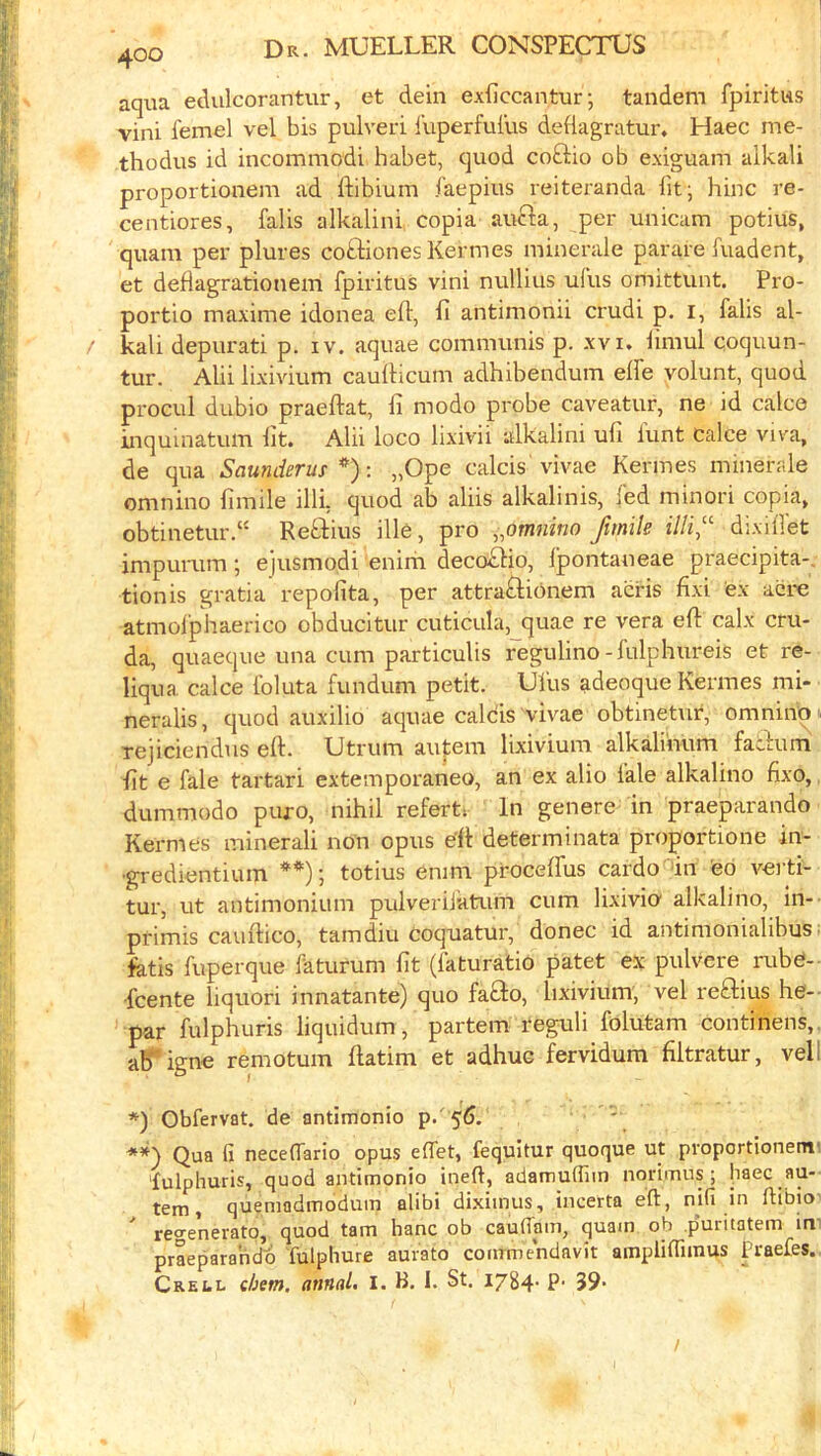 aqua edulcorantur, et dein exficcantur; tandem fpiritus vini femel vel bis pulveri luperful'us deflagratur, Haec me- thodus id incommodi habet, quod coftio ob exiguam alkali proportionem ad ftibium faepius reiteranda fit; hinc re- centiores, falis alkalini copia aucla, per unicam potius, quam per plures coftiones Kermes minerale parare fuadent, et deflagrationem fpiritus vini nullius ufus omittunt. Pro- portio maxime idonea eft, ft antimonii crudi p. i, falis al- / kali depurati p. iv. aquae communis p. xvi, limul coquun- tur. Alii lixivium caufticum adhibendum elfe volunt, quod procul dubio praeftat, ft modo probe caveatur, ne id calce inquinatum fit. Alii loco lixivii alkalini ufi lunt Calce viva, de qua Saunderus : „Ope calcis vivae Kermes minerale omnino fimile illi. quod ab aliis alkalinis, fed minor! copia, obtinetur.“ Reftius ille, pro ,,omnino /mile illi,''- dixiffet impurum; ejusmodi enirn deco£lio, Ipontaneae praecipita-. tionis gratia repofita, per attraftionem acris fixi ex acre atmolphaerico obducitur cuticula,_quae re vera eft calx cru- da, quaeque una cum particulis regulino-fulphureis et re- liqua calce Ibluta fundum petit. Ulus adeoque Kermes mi- neralis, quod auxilio aquae calcis vivae obtinetur, omnino . Tejiciendus eft. Utrum autem lixivium alkalinum fatbuni ftt e fale tartari extemporaneo, an ex alio lale alkalino fixo, dummodo puro, nihil refert. In genere in praeparando Kermes mineral! non opus e’ft determinata proportione in- •gredientium **); totius enim procelfus cardo in eb verti- tur, ut antimonium pulveriJatum cum lixivio alkalino, in- pfimis cauftico, tamdiu coquatur, donee id antimonialibus fetis fuperque faturum fit (faturatio patet ex pulvere rubC- feente liquori innatante) quo fafto, lixivium, vel reflius he- par fulphuris liquidum, partem reguli folutam continens, ab*igne remotum ftatim et adhuG fervidum filtratur, veil *) Obfervat. de antimonio p.' 5d. ' Qua fi neceftario opus effet, fequitur quoque ut proportionem' fulphuris, quod antimonio inert, adamuffim norimus ; haec au- tem, quemadmodum alibi di.xiinus, incerta eft, nifi in ftibio- ' reo-enerato, quod tarn hanc ob cauflam, quam ob puritatem im praeparando fulphure aurato cotirmendavit amplirtimus Praefes. Crell ehem, annal. i. B, I. St. I784- ?• 39- /