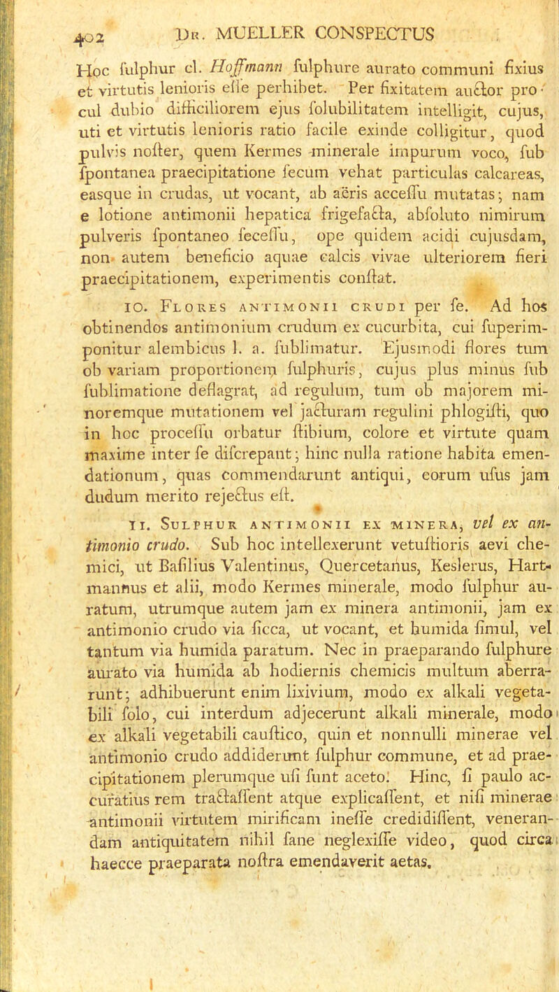 Hoc lulphur cl. Hoffmann fulphure aurato com muni flxius et virtutis lenioris eiie perhibet. Per fixitatem auctor pro- cul dubio difHciliorem ejus folubilitatem intelligit, cujus, uti et virtutis lenioris ratio facile exinde colligitur, quod pulvis nofler, quern Kermes minerale impurum voco, fub fpontanea praecipitatione fecum vehat particulas calcareas, casque in cmdas, ut vocant, ab a.eris acceffu mutatas; nam e lotione antimonii hepatica frigefacla, abfoluto nimirum pulveris fpontaneo feceflu, ope quidem acidi cujusdam, non- autem beneficio aquae calcis vivae ulteriorera fieri praecipitationem, experimentis conflat. 10. Flores antimonii crudi per fe. Ad hos obtinendos antimonium crudum ex cucurbita, cui fuperim- ponitur alembicus 1. a. fiiblimatur, Ejusmodi flores turn ob variam propovtionein fulphuris, cujus plus minus fub fublimatione deflagrat, ad regulum, turn ob majorem mi- noremque mutationem vel jafiluram regulini phlogifti, quu in hoc procelfu orbatur flibium, colore et virtute quam maxime inter fe difcrepant; hinc nulla ratione habita emen- dationum, quas comniendarunt antiqui, eorum ufus jam dudum merito rejeftus ell. Ti. Sulphur antimonii ex -minera, vel ex an- timonio crudo. Sub hoc intellexerunt vetullioris^ aevi che- mici, ut Bafilius Valentinus, Quercetarius, Keslerus, Hart- manmis et alii, modo Kermes minerale, modo lulphur au- ratura, utrumque autem jam ex minera antimonii, jam ex antimonio crudo via ficca, ut vocant, et humida fimul, vel tanlum via humida paratum. Nec in praeparando fulphure am'ato via humida ab hodiernis chemicis multum aberra- runt; adhibuerunt enim lixivium, modo ex alkali vegeta- bili Iblo, cui interdum adjecerunt alkali minerale, modoi ex alkali vegetabili caulHco, quin et nonnulli minerae vel antimonio crudo addiderunt fulphur commune, et ad prae- cipitationem plerumque uli funt aceto. Hinc, 11 paulo ac- cufatius rem traftalient atque explicalfent, et nifi minerae antimonii virtutem mirificam ineffe credidill'ent, veneran- dam antiquitatem nihil fane neglexilfe video, quod circa 1 haecce praeparata nollra emendaverit aetas.