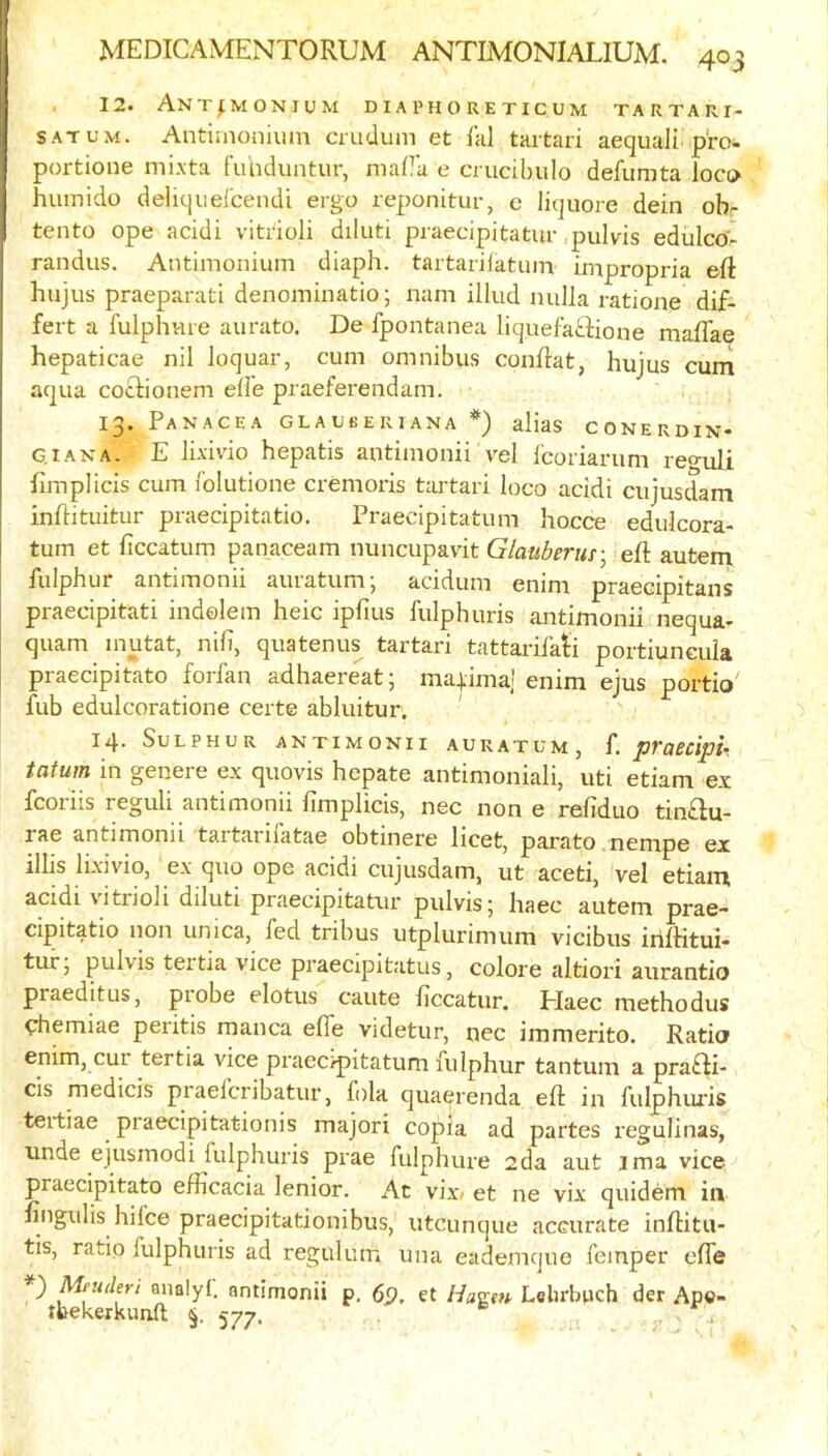 12. Ant^monium diaphoreticum tartari- SATUM. Antiiaonium cmduiii et lal tartari aequaii pro- portione mixta fuhduntur, maHa e crucibiilo defumta loco humido deliqiiei'cendi ergo reponitur, c liquore dein ob- tento ope acidi vitrioli diluti praecipitatur pulvis edulco^ randus. Antimonium diaph. tartarijatum impropria eft hujus praeparati denominatio; nam illud nulla ratione dif- feit a fulphvue aurato. De fpontanea liquefatdione maflae hepaticae nil loquar, cum omnibus conftat, hujus cum aqua cocUonem elle praeferendam. 13. Panacea glauberiana *) alias conerdin- GiANA. E lixivio hepatis antimonii vel fcoriarum reo-uli fimplicis cum folutione cremoris tartari loco acidi cujusdam inftituitur praecipitatio. Praecipitatum hocce edulcora- turn et ftccatum panaceam nuncupavit Glauberur^ eft autem fulphur antimonii auratum; acidum enim praecipitans praecipitati indolem heic ipfius fulphuris antimonii nequa- quam mutat, nifi, quatenus tartari tattarilatii portiuncula praecipitato forl'an adhaereat; ma|ima] enim ejus portio' fub edulcoratione certe abluitur. 14. Sulphur antimonii auratum, f. praecipu tatum in genere ex quovis hcpate antimoniali, uti etiam ex fcoriis reguli antimonii fimplicis, nec none refiduo tip.au- rae antimonii tartarilatae obtinere licet, parato .nempe ex illis lixivio, ex quo ope acidi cujusdam, ut aceti, vel etiam acidi vitrioli diluti praecipitatur pulvis; liaec autem prae- cipitatio non unica, fed tribus utplurimum vicibus iriftitui- tur; pulvis teitia vice praecipit.atus, colore altiori aurantio praeditus, probe elotus caute ficcatur. Plaec methodus chemiae peritis manca elfe videtur, nec immerito. Ratio enim, cur tertia vice praecipitatum fulphur tantum a praai- cis medicis praefcribatur, lola quaerenda eft: in fulphiu'is tertiae praecipitationis majori copia ad partes regulinas, unde ejusmodi fulphuris prae fulphure 2da aut ima vice praecipitato efficacia lenior. At vix» et ne vix quidem in fingulis hifce praecipitationibus, utcunque accurate inftitu- tis, ratio fulphuris ad regulum una eademque femper clfe } Meuderi analyi. antimonii p, et Hagefi' Lelirbuch der Ap©- tbekerkunft 577.