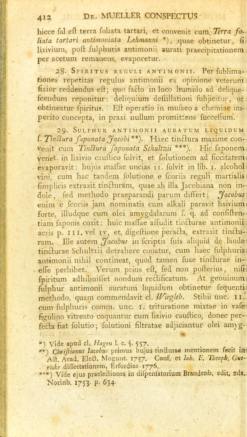 hicce fal eft terra foliata tartari, et convenit cum^ Tetra fo-- tiata tartari antimoniata Lehmanni *), ,quae obtinetur, fii lixivium, poll fulphuris antimonii aurati praecipitationem per acetum remaiiens, evaporetur. Spiritus reguli antimonii. Per fublima- tiones repetitas regulus antimonii ex opinione veterumi fixior reddendus eft; quo fafto in loco humido ad delique- fcendum reponitur: deliouium deftillationi {'ubjicitur, ut obtineatur I’piritus. ' Eft operatio in mulaeo a chemiae im- perito concepta, in praxi nullum promittens fucceflum. 29. Sulphur antimonii auratum liquidum f. Tinctura faponata ^'acobi**^). Haec tinftura maxime con- venit cum Tin&ura faponata Schultzii ***). Hie faponem venet. in lixivio cauftico Iblvit, et folutionem ad ficcitatemi evaporavit: hu]us maffae uncias ii. folvit in lib. i. alcohol vini, cum hac tandem folutione. e fcoriis reguli martialis fimplicis extraxit tinfturam, quae ab ilia Jacobiana non in-- dole, fed methodo praeparandi parum differt; jacobus' enim e fcoriis jam nominatis cum alkali paravit lixivium: forte, illudque cum olei amygdalarum f. q. ad confiftetir, tiam faponis coxit; huic mafl'ae aftudit tinflurae antimonii acris p. iii. vel iv, et, digeftione perafla, extraxit tintfu- ram. Hie autem jacobus in feriptis fuis aliquid de Ikude: tinclurae Schultxii detrahere conatur, cum haec fulphuris f antimonii nihil contineat, quod tamen fuae tinfturae in— efle perhibet. Verum prius eft, fed non pofterius, nifii fpiritum adhibuilfet nondum reftificatum. At genuinuini fulphur antimonii auratum liquidum obtinetur fequentii methodo, quam commendavit cl. JVieghb. Stibii unc. ii.. cum fulphuris comm. unc. i. trituratione mixtae in vafe figulino vitreato coquantur cum lixivio cauftico, donee per- fecla flat folutio; folutioni filtratae adjiciantur olei am)g- — 4» vide apud cl. Hagen 1. c. §. 557. Cbrijiianus lacobus primus liujus tincluraa mentionem fecit ini Act. Acad. Ele4L Mogunt. 1757. Gonf, et loh. E, Tbeopb, Gue- ricke differtationem, Erfordiae 1776. ***) Vide ejus praelectiones in difpenfatoriuin Brandenb. edit, sda, Norinb. 1753. p. 634-