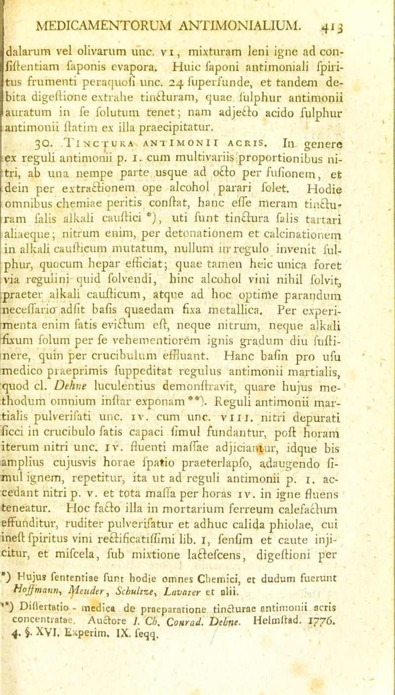 dalarum vel olivarum unc. v i, mixturam leni igne ad con- liftentiam i’aponis evapora. Huic I’aponi antimoniali fpiii- tus frumenti peraquoli unc. 24 lliperfunde, et tandem de- bita digeflione extrahe tinbluram, quae i’ulphur antimonii auratum in fe folutum tenet; nam adjefto acido lulphur antimonii Ratim ex ilia praecipitatur. 30. TiNcpuKA ANTIMONII ACRis, In gencrc ex reguli antimonii p. i. cum miiltivariis^proportionibus ni- :tri, ab una nempe parte usque ad o£to perfufionem, et dein per extraftionem ope alcohol parari folet. Hodie omnibus chemiae peritis conRat, hanc efle meram tinftu- ram lalis alkali cauRici, uti funt tinftura falis tartari aliaeque; nitrum enim, per detonationem et calcinationem in alkali cauRicum mutatum, nullum in‘regulo invenit ful- phur, quocum hepar eRiciat; quae tamen heic unica foret via regulini quid folvendi, hinc alcohol vini nihil Iblvit^ praeter alkali cauRicum, atque ad hoc optinie parandum neceffario adlit bafis quaedam fixa metallica. Per experi- menta enim fatis eviiRum eR, neque nitrum, neque alkali Rxum folum per fe vehementiorem ignis gradum diu fuRi- nere, quin per crucibulum efiluant. Hanc baRn pro ufu imedico praeprimis fuppeditat regulus antimonii martialis, quod cl. Dehne luculentius demonRravit, quare hujus me- thodum omnium inRar exponamReguli antimonii mar- tialis pulverifati unc. iv. cum unc. viii. nitri depurati Red in crucibulo fatis capaci Rmul fundantur, poR horam iterum nitri unc. iv. fluenti malfae adjicianiur, idque bis amplius cujusvis horae I'patio praeterlapfo, adaugendo fi- mul ignem, repetitur, ita ut ad reguli antimonii p. i. ac- cedant nitri p. v. et tota maffa per horas iv. in igne fluens teneatur. Hoc fafto ilia in mortarium ferrei,im calefaclum effunditur, ruditer pulverifatur et adhuc calida phiolae, cui ineR fpiritus vim reflificatRRmi lib. i, fenfim et caute inji- citur, et mifcela, fub mixtione laftefeens, digeRioni per Hujus fententiae funt hodie omnes Cheinici, et dudum fueruiit Hoffmann^ Ijieuder, Schultze^ Lavater et alii. *) Diheitatio - medica de praeparatione tinclurae antimonii acris concentiatae. Auaore ]. Ch, Conrad. Delme. HelmRad. 1776. 4. $. XVI. Experim, IX. feqq.