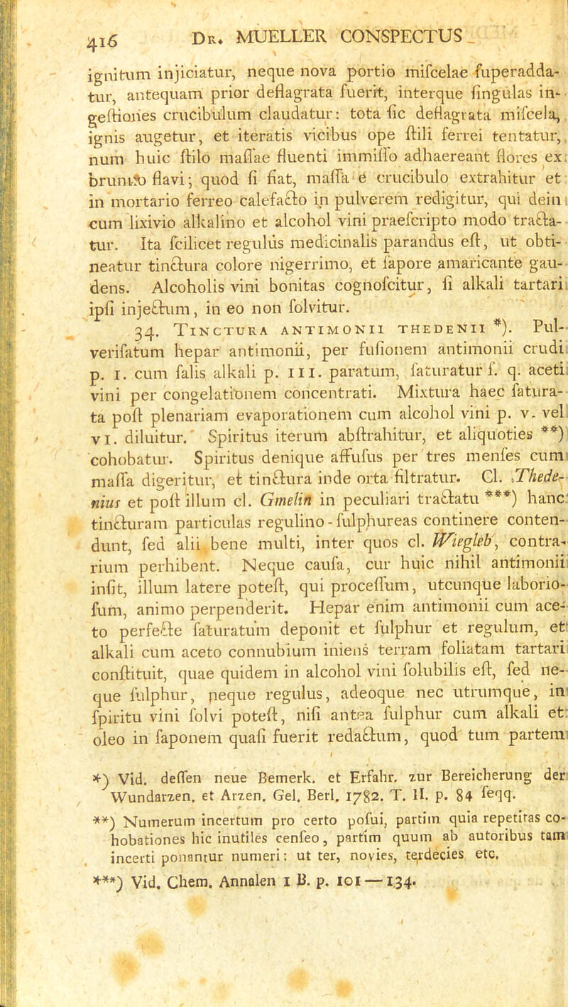ignitaim injiciatur, neque nova portio mifcelae fuperadda- tur, antequam prior deflagrata fuerit, interque fingulas in- geftioiies crucibulum claudatur; tota lie deflagiata mii'cela, ignis aiigetur, et iteratis vicibus ope ftili ferrei tentatur,, num huic ftilo mafl'ae fluenti immilio adhaereant flores ex. brum!b flavi j quod li bat, maflk e crucibulo extrahitur et in mortario ferreo calefacto in pulverem redigitur, qui dein ■cum lixivio alkalino et alcohol vini praeferipto modo trafta- tur. Ita Icilicet regukis medicinalis parandus ell, ut obti- neatur tinclura colore nigerrimo, et lapore amaricante gau- dens. Alcoholis vini bonitas cognofeitur, fi alkali tartarii ipli injetbum, in eo non folvitur. 34. TiNCTUKA ANTIMONIl THEDENII *). Pul- verifatum hepar anti monk, per fufionem antimonii crudi. p. I, cum falis alkali p. ill. paratum, faturatur i‘. q. aceti; vini per congelati'Diiem concentrati. Mixtura haec fatura- ta poll plenariam evaporationem cum alcohol vini p. v. veh VI. diluitur.' Spiritus iterum abftrahitur, et aliquoties **)' cohobatur. Spiritus denique afFufus per tres menles cumi niaffa digeritur, et tinftura inde orta filtratur. Cl. JTheder- nius et poll ilium cl. Gmelin in peculiari traftatu ***) hanC tinbluram particulas regulino - fulphureas continere conten- dunt, fed alii, bene multi, inter quos cl. Wiegleb\ contra- rium perhibent. Neque caufa, cur huic nihil antimonii' infit, ilium latere potefl, qui procellum, utcunque laborio- fum, animo perpenderit. Hepar enim antimonii cum ace-' to perfeFle faluratum deponit et fulphur et regulum, et‘ alkali cum aceto connubium iniens terram foliatam tartarii conllituit, quae quidem in alcohol vini folubilis ell, fed ne- que fulphur, peque regulus, adeoque nec utrumque, in’ fpiritu vini Iblvi potell, nili antea fulphur cum alkali et: oleo in faponem quali fuerit redabtum, quod turn parterai » Vid. delTen neue Bemerk. et Erfahr, xur Bereicherung der Wundarzen. et Arzen. Gel. Berl. 1782. T. II. p. 84 **) Numerum incertum pro certo pofui, partiin quia repetiras co- hobationes hie inutiles cenfeo, partim quum ab autoribus tam inceiti ponantur numeri: ut ter, novies, tqrdecies etc. Vid, Chem. Annalen i B. p. 101 — 134.