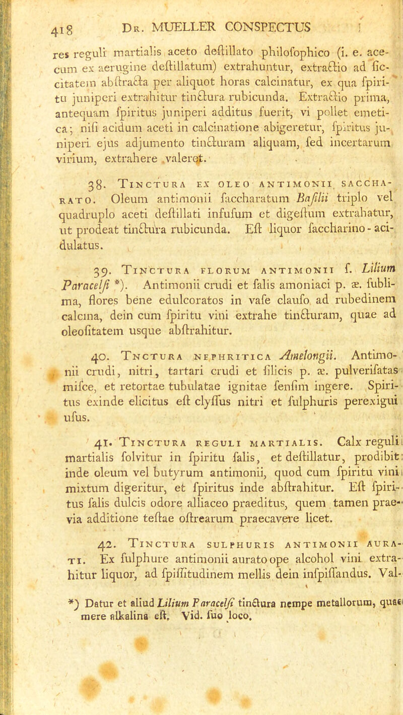 res reguU martialis aceto deftillato philofophlco (i. e. ace- cum ex aerugine deftUlatum) extrahuntur, extraftio ad fic- citatein abftrada per aliquot horas calcinatur, ex qua Ipiri-'* tu junipcri extrahitur tinftura rubicunda, Extrabbio prima, antequam fpiritus juniperi additus fuerit, vi poUet emeti- ca; nifi acidum aceti in calcinatione abigeretur, Ipiritus ju- niperi. ejus adjurnento tinbluram aliquam, fed incertarum virium, extrahere .valerq^;. 38. TiNCTURA ex OLEO ANTIMONII, SACCHA- RATO. Oleum antinionii faccharatum Bafilii triple vel quadruplo aceti deflillati infufum et digeftuni extrahatur, ut prodeat tinblui'a rubicunda. Eft liquor faccharino - aci- dulatus. , 39. Tinctura florum antimonii f. Lilium Paracelji *). Antimonii crudi et falis amoniaci p. ae. fubli- ma, flores bene edulcorates in vafe claufo. ad rubedinem calcina, dein cum fpiritu vini extrahe tinbluram, quae ad oleofitatem usque abftrahitur. 40. Tnctura nephritica Amelongii. Antimo- nil crudi, nitri, tartari crudi et lilicis p. x. pulverifatas mifee, et I'etortae tubulatae ignitae fenlini ingere. Spiri- tus exinde elicitus eft clyflus nitri et fulphuris perexigui ufus. 41. Tinctura reguli martialis. Calx regulii martialis folvitur in fpiritu falis, et deftillatur, prodibit: inde oleum vel biityrum antimonii, quod cum fpiritu vinii mixtum digeritur, et fpiritus inde abftrahitur. Eft fpiri- tus falis dulcis odore alliaceo praeditus, quern tamen prae- via additione teftae oftrearum praecavei'e licet. 42. Tinctura sulphuris antimonii aura- Ti. Ex fulphure antimonii auratoope alcohol vini extra- hitur liquor, ad fpiffitudinem mellis dein infpiflandus. Val- Datur et aliudL»7/«w Faracdji tinflura nempe metallorum, qua*' mere nlkalina eft, Vid. fuo loco.