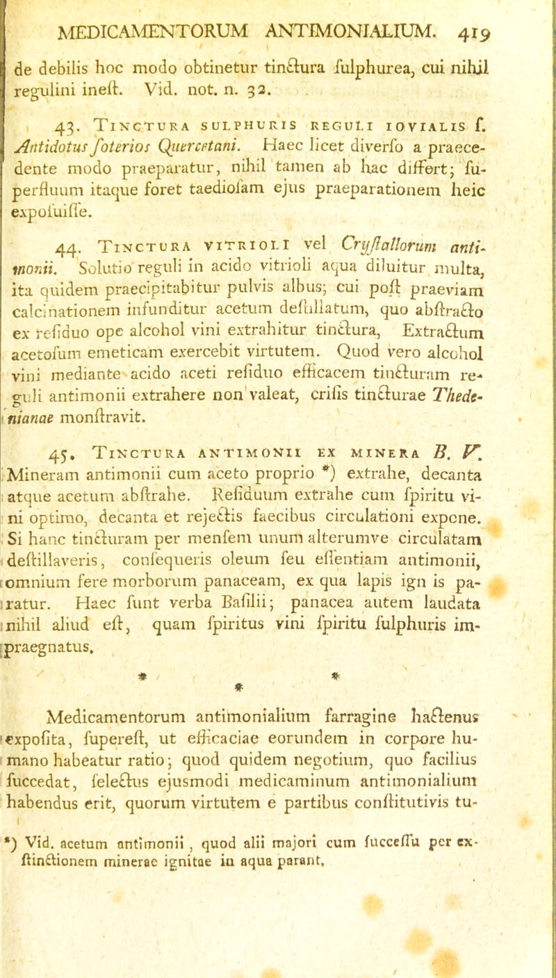 / de debilis hoc modo obtinetur tin£lura fulphureaj cui nihil regulini ineit. Vid. not. n. 32. I 43. TiNCTUKA SULPHURIS REGOl.r lOVIAHS f. Antidotus foterios Qimcptani. Haec licet diverfo a praece- dente modo praeparatur, nihil tanien ab hac dilfert; fu- perfluum itacpie foret taedioiam ejus praeparationeni heic e.\poiuifie. 44. Tinctcra viTRioi-l vel Cryjlatlorum antu monii. Solutio reguli in acido vitrioli aqua diluitur multa, ita quidem praecipitabitur pulvis albus; cui po/i praeviam calcinationem infunditur acetum dehillatum, quo abftra£lo ex rehduo ope alcohol vini extrahitur tinidura, Extraftum acetofum emeticam exercebit virtutem. Quod vero alcohol vini mediantc'acido aceti reliduo efficacem tinfturam re- go li antimonii extrahere non'valeat, crilis tinfturae Thede- I niame monftravit. 45, Tixctura antimonii ex minera B. y, jMineram antimonii cum aceto proprio *) extrahe, decanta atque acetum abftrahe, Refiduum extrahe cum fpiritu vi- ni optimo, decanta et rejei.Hs faecibus circulationi expcne. Si hanc tintduram per menfem unum alterumve circulatam deftillaveris, conlequeris oleum feu ell'entiam antimonii, [omnium fere m.orborum panaceam, ex qua lapis ign is pa- iratur. Haec funt verba Bafilii; panacea autem laudata 1 nihil aliud eR, quam fpiritus vini fpiritu fulphuris ira- [praegnatus, ♦ Medicamentorum antimonialium farragine haflenus ■expofita, fupereft, ut eBicaciae eorundem in corpore hu- mane habeatur ratio; quod quidem negotium, quo facilius fuccedat, fele£Kis ejusmodi medicaminum antimonialium habendus erit, quorum virtutem e partibiis conlHtutivis tu- t •) Vid. acetum antimonii , quod alii majori cum lucceflu per ex- ftinftionem minerae ignitae iu aqua parant.