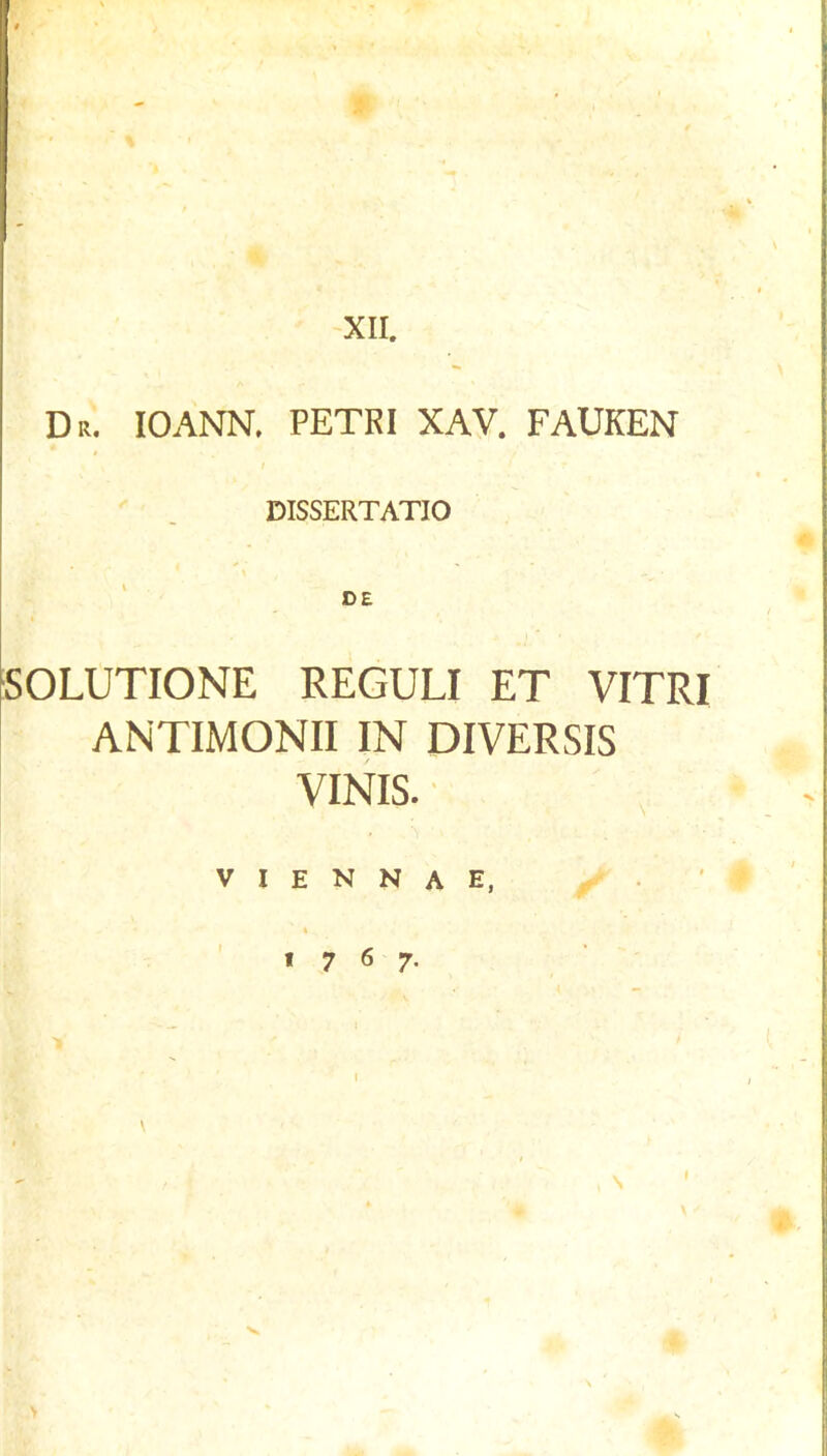 XII. Dr. IOANN. PETRI XAV. FAUKEN DISSERTATIO 50LUTI0NE REGULI ET VITRI ANTIMONII IN DIVERSIS VINIS. V I E N N A E, ' « 7 6 7- \ I \