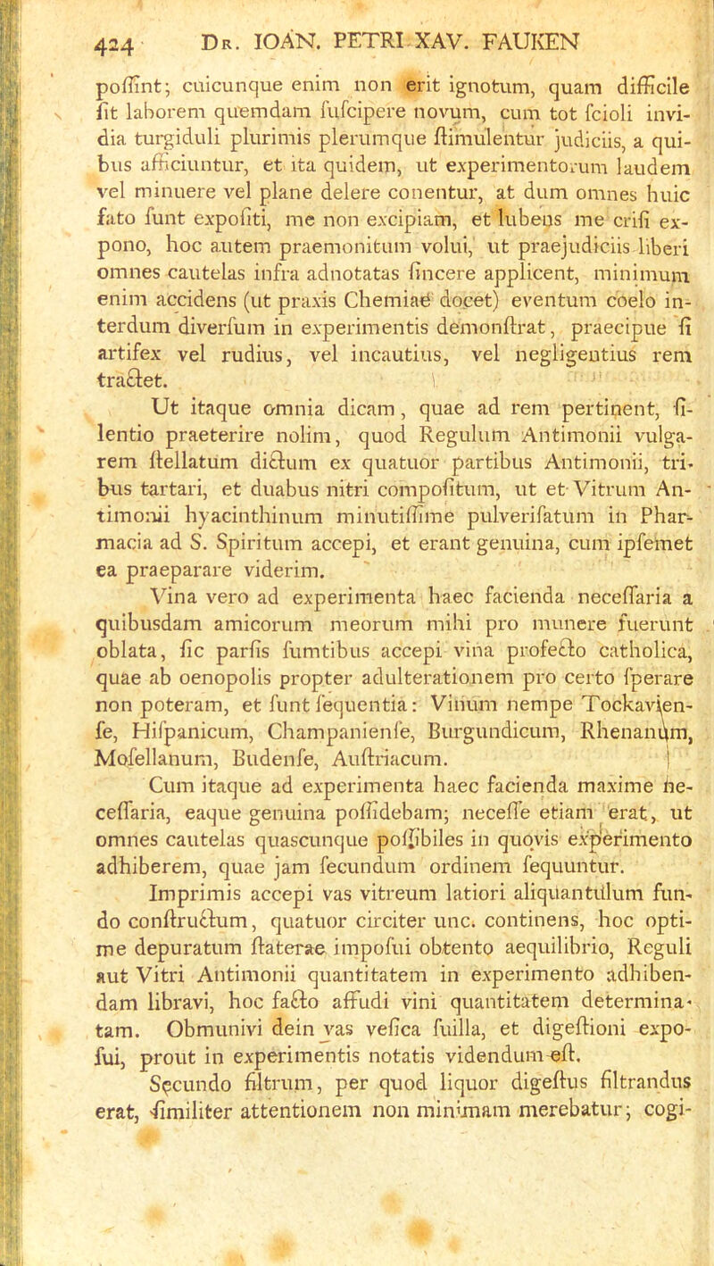 poffint; cuicunque enim non erit ignotum, quam difficile fit laborem quemdam fufcipere novum, cum tot fcioli invi- dia turgiduli plurimis plerumque ftimulentur judiciis, a qui- bus afficiuntur, et ita quidem, ut experimentorum laudem vel minuere vel plane delete conentur, at dum omnes huic fato funt expofiti, me non excipiam, et lubeus me crili ex- pono, hoc autem praemonitiim volui, ut praejudiciis hberi omnes cautelas infra adnotatas fincere applicent, minimum enim accidens (ut praxis ChemiaiS do.cet) eventum coelo in- terdum diverfum in experimentis demonftrat, praecipue fi artifex vel rudius, vel incautius, vel negligeutius rem traftet. Ut itaque omnia dicam, quae ad rem pertinent, h- lentio praeterire nolim, quod Regulum Antimonii vulga- rem ftellatum diftum ex quatuor partibus Antimonii, tri- bus tartari, et duabus nitri compofitum, ut et Vitrum An- timonii hyacinthinum minutiffime pulverifatum in Phar- macia ad S. Spiritum accepi, et erant genuina, cum ipfeinet ea praeparare viderim. Vina veto ad experimenta haec facienda neceffaria a quibusdam amicorum meorum mihi pro munere fuerunt oblata, fic paths fumtibus accepi vina profefto catholica, quae ab oenopolis propter adulterationem pro certo fperare non poteram, et funt fequentia: Vihum nempe Tockavien- fe, Hifpanicum, Champanienfe, Burgundicum, Rhenanqm, Mofellanum, Budenfe, Auftriacum. i Cum itaque ad experimenta haec facienda maxime he- ceflaria, eaque genuina poffidebam; neceife etiam erat, ut omnes cautelas quascunque poffibiles in quqvis exp'efimento adhiberem, quae jam fecundum ordinem fequuntur. Imprimis accepi vas vitreum latiori aliquantitlum fun- do conftruftum, quatuor circiter unc. continens, hoc opti- me depuratum flaterae impofui obtento aequilibrio, Reguli aut Vitri Antimonii quantitatem in experimento adhiben- dam libravi, hoc fafto affudi vini quantitatem determina* tarn. Obmunivi dein vas vefica fuilla, et digeftioni expo- fui, prout in experimentis notatis videndum eft. Sqcundo flltrum, per quod liquor digeftus filtrandus erat, <fimiliter attentionem non min’mam merebatur; cogi-