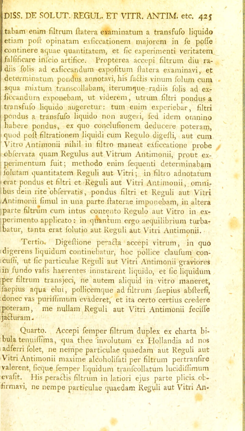 tabam enim filtrum Ratera examinatum a transfufo liquido etiam poR opinatam exficcationem niajorem in fe poffe continere aquae quantitatem, et Rc experimenti veritatem falfifiGare inlcio artifice. Propterea accepi filtrum diu ra- diis foils ad exficcandum expofitum Ratera examinavi, et determinatum pondus annotavi, his facHs vinum folum cum aqua mixtum transcollabani, iterumque radiis I'olis ad ex- Rccandum exponebam, ut viderem, utrum flltri pondus a transfulo liquido augeretur: turn enim experiebar, flltri pondus a transfufo liquido non augeri, fed idem omnino habere pondus, ex quo conclufionem deducere poteram, quod poR flltrationem liquidi cum Regulo digeRi, aut cum Vitro Antimonii nihil in filtro maneat e.xficcatione pi-obe obfervata quam Regulus aut Vitrum Antimonii, prout ex- perimentum fuit; methodo enim fequenti determinabam folutam quantitatem Reguli aut Vitri; in filtro adnotatum erat pondus et flltri et Reguli aut Vitri Antimonii, omni- bus dein rite'obfervatis, pondus flltri et Reguli aut Vitri Antimonii fimul in una parte Raterae imponebam, in altera :parte filtrum cum intus coutento Regulo aut Vitro in ex- '.perimento applicato : in quantum ergo aequilibrium tiu'ba- ' batur, tanta erat folutio aut Reguli aut Vitri Antimonii. Tertio. DigeRione pe^acfa accepi vitrum, in quo digerens liquidum continebatur, hoc pollice claufum con- iculh, ut lie particulae Reguli aut Vitri Antimonii graviores in fundo valis haerentes innatarent liquido, et lie liquidum per filtrum transjeci, ne autem aliquid in vitro maneret, laepius aqua elui, pollicemque ad filtrum faepius abRerfi, donee v^as puriffimum evaderet, et ita certo certius credere poteram, me nullani Reguli aut Vitri Antimonii fecifie jatluram - Quarto. Accepi femper filtrum duplex ex charta bi- bula teniufiima, qua thee involutum ex Hollandia ad nos adferri folet, ne nempe particulae quaedam aut Reguli aut Vitri Antimonii maxime alcoholifati per filtrum pertranlire valerent, llcque femper liquidum tranfcollatum lucidifiimum evafit. His peraclis filtrum in latiori ejus parte plicis. ob- firmavi, ne nempe particulae quaedam Reguli aut Vitri An-