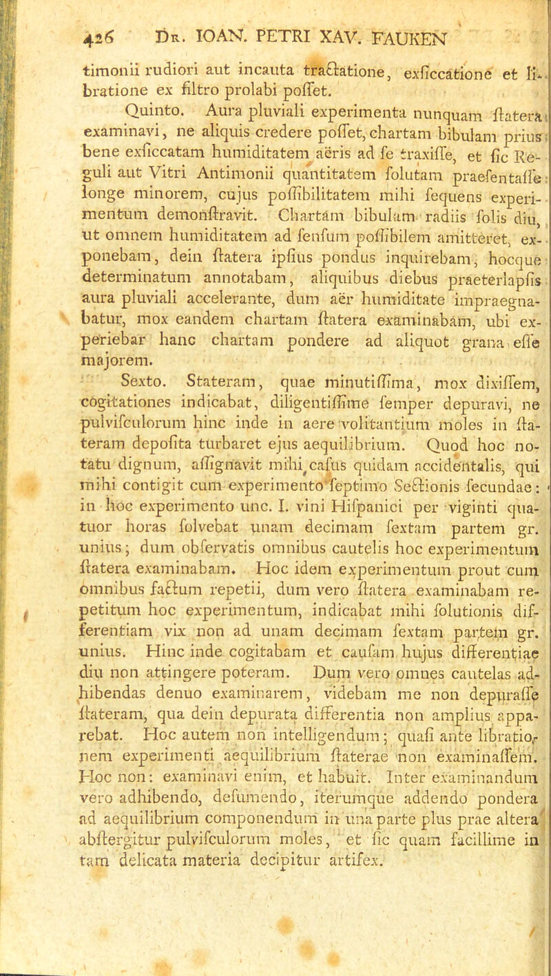: i,' timonii rudiori aut incauta traOratione, exficcatione et lU bratione ex filtro prolabi poflet, ; Quinto. Aura pluviali experimenta nimquam ftatera' ,) examinavi j nc aliquis ciedere poiletj cliartani bibulani prius- ji bene exficcatam humiditatem aeris ad fe traxifl'e, et fic Re- ‘i guli aut Vitri Antimonii quantitatem folutara praefentafle: longe minorem, cujus pofTibilitatem mihi fequens experi- mentum demonftravit. Chartam bibulam radiis folis diu, ut omnem humiditatem ad fenfum pohibilem amitteret, ex- ponebam, dein ftatera ipfius pondus inquirebam, hocquc determinatum annotabam, aliquibus diebus praeteriaplTs aura pluviali accelerante, dum aer humiditate impraegna- batur, mox eandem chartam ftatera examinabam, ubi ex- periebar hanc chartam pondere ad aliquot grana efle majorem. Sexto. Stateram, quae minutidima, mox dixiflem, cogitationes indicabat, diligentiffime femper depuravi, ne pulvifculorum hinc inde in acre volitantium moles in ha- teram depofita turbaret ejus aequilibrium. Quod hoc no- tatu dignum, ahigriavit mihi^cafus quidam nccide'iitalis, qui mihi contigit cum experimento'Teptimo Seftionis fecundae: ' in hoc experimento unc. I. vini Hifpanici per viginti qua- tuor horas folvebat unam decimam fextam partem gr. unius; dum obfervatis omnibus cautelis hoc experimentum Itatera examinabam. Hoc idem experimentum prout cum omnibus faclum repetii, dum vero flatera examinabam re- , petitum hoc experimentum, indicabat mihi folutionis dif- ferentiam vix non ad unam decimam fextam parfem gr. unius. Hinc inde cogitabam et caufam hujus differentiae diu non attingere poteram. Dum vero omnes cautelas ad- hibendas denuo examinarem, videbam me non depuraffe Rateram, qua dein depurata differentia non amplius appa- rebat. Hoc autem non intelligendum; quafi ante libratiof nem experimenti aequilibrium ffaterae non examinaffem. Hoc non; examinavi enim, et habuit. Inter examinandum vero adhibendo, defumendo, iterumque addendo pondera ad aequilibrium componendum in una parte plus prae altera^ abffergitur pulvifculorum moles, et fic quam facillime in tarn delicata materia decipitur artifex. /