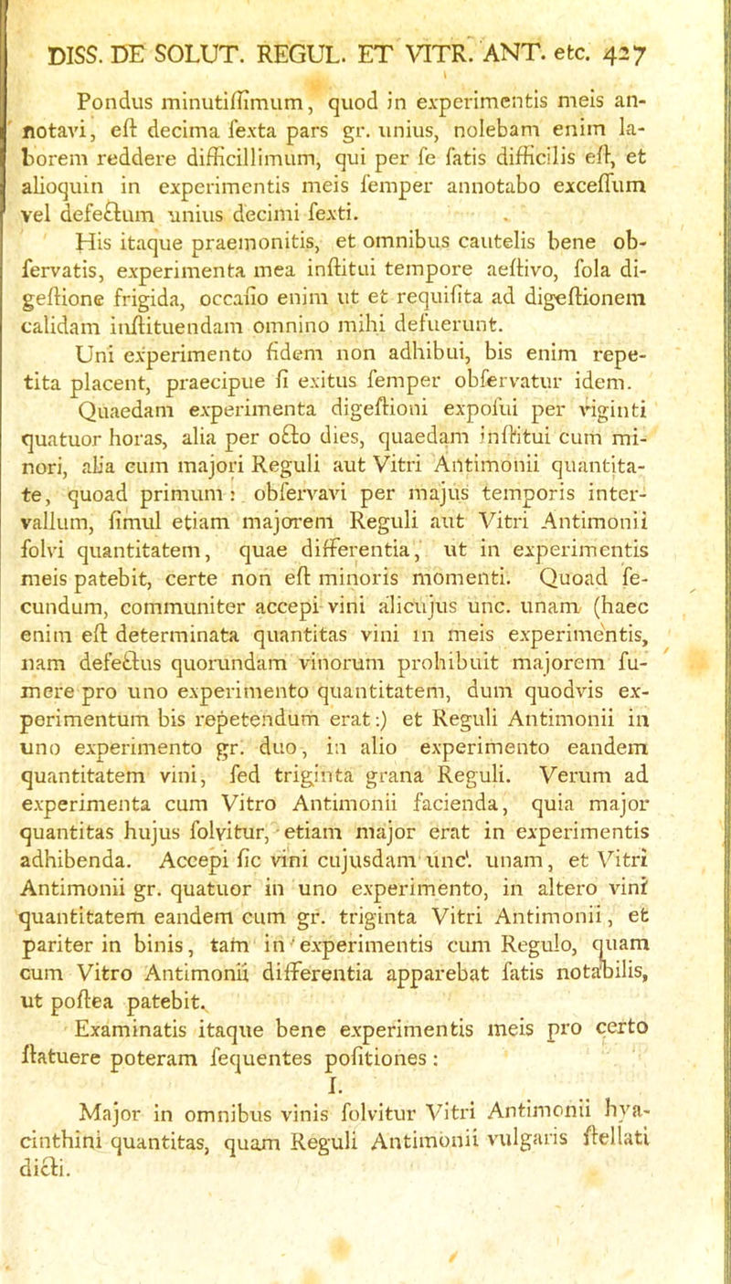 Pondiis minutiflimum, quod in experimcntls meis an- notavi, eft decima fexta pars gr. unius, nolebam eniin la- borem reddere difticillimum, qui per fe fatis difficilis eft, et alioquin in experimentis meis femper annotabo excefliim vel defe£lum unius decimi fexti. His itaque praeinonitis, et omnibus cautelis bene ob- fervatis, experimenta mea inftitui tempore aeftivo, fola di- geftionc frigida, occano enim ut et requifita ad digeftionem calidam inftituendam omnino mihi defuerunt. Uni experimento fidem non adhibui, bis enim repe- tita placent, praecipue ft exitus femper obfervatur idem. Quaedam experimenta digeftioni expofui per riginti quatuor boras, alia per ofl:o dies, quaedam inftitui cum mi- nori, aba cum majori Reguli aut Vitri Antimonii quantita- te, quoad primum : obfervavi per majus temporis inter- vallum, fimul etiam majofi’em Reguli aut Vitri Antimonii folvi quantitatem, quae differentia, ut in experimentis meis patebit, certe non eft minoris momenti. Quoad fe- cundum, communiter accepi vini alicujus unc. unam- (haec enim eft determinata quantitas vini 111 meis experimentis, nam defeflus quomndam vinorum prohibuit majorem Tu- rn ere pro uno experimento quantitatem, dum quodvis ex- perimentum bis repetendum erat;) et Reguli Antimonii in uno experimento gr. duo, in alio experimento eandem quantitatem vini, fed triginta grana Reguli. Verum ad experimenta cum Vitro Antimonii facienda, quia major quantitas hujus folvitur, ■ etiam major erat in experimentis adhibenda. Accepi fic vini cujusdam unc'. unam, et Vitri Antimonii gr. quatuor in uno e.xperimento, in altero vini quantitatem eandem cum gr. triginta Vitri Antimonii, et pari ter in binis, tarn in ’ experimentis cum Regulo, miara cum Vitro Antimonii differentia apparebat fatis notabilis, ut poftea patebit. Examinatis itaque bene experimentis meis pro certo ftatuere poteram fequentes pofitiones : I. Major in omnibus vinis folvitur Vitri Antimonii bya- cintbini quantitas, quam Reguli Antimonii vulgaris ftellati dicfi.