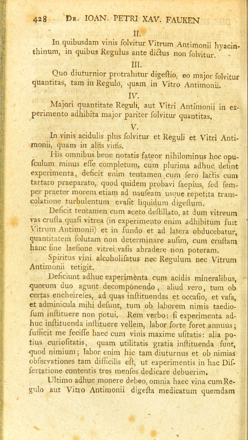 ir. In quibusdam vinis folvitur Vitrum Antimonii hyacln- thinum, in quibus Reguliis ante diclus non folvitur. m. Quo diuturnior protrahitur digeftio. eo major folvitur quantitas, tarn in Regulo, quam in Vitro Antimonii. IV. Majori quantitate Reguli, aut Vitri Antimonii in ex- perimento adhibita major pariter folvitur quantitas. V. In vinis acidulis plus folvitur et Reguli et Vitri Anti- monii, quam in aliis vinis. His omnibus bene notatis f^eor nihilominus hoc opu- fculum minus effe completum, cum plurima adliuc deiint expeiimenta, deficit enim tentamen cum fero lattis cum tartaio praeparato, quod quidein probavi faepius, fed fem- per piaeter morem etiam ad naufeam usque repetita trans- colatione turbulentum evafit liquidum digeftum. Deficit tentamen cum aceto deflillato, at dum vitreum vas crufta quafi vitrea (in experimento enim adhibitum fuit \ itrum Antimonii) et in fundo et ad latera obducebatur, quantitatem I'olutam non determinare aufim, cum cruftam hanc fine laefione vitrei vafis abradere non poteram. Spiritus vini alcoholifatus nec Regulum nec Vitrum Antimonii tetigit. Deficiunt adhuc experimenta cum acidis mineralibus, quorum duo agunt decomponendo , aliud vero, turn ob certas encheirel'es, ad quas inftituendas et occafio, et vafa, et adminicula mihi defunt, turn ob laborem nimis taedio- fum inftituere non potui, Rem verbo; fi experimenta ad- huc inflituenda infiituere vellem, labor forte foret annuus \ fufficit me fecifie haec cum vinis maxime ufitatis; alia po- tius curiofitatis, quam utilitatis gratia inflituenda funt, quod nimium j labor enim hie tarn diuturnus et ob nimias obfervationes tarn diflicilis eft, ut experimentis in hac Dif- fertatione contentis tres menfes dedicare debuerim. Ultimo adhuc monere debeo, omnia haec vina cumRe- gulo aut Vitro Antimonii digefta medicatum quemdam