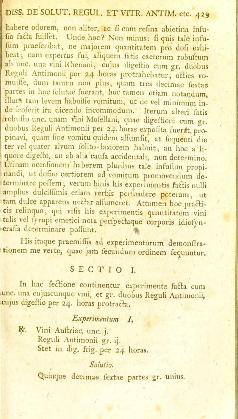 habere odorem, non aliter, ac cum refina abietina infu- fiO fafta fuiffet. Unde lioc? Non minus: ii quis tale infu- I’um praefcribat, ne majorem quantitatem pro dofi exhi- beat j nam expertus fui^ aliquem i'atis caeterum robulbum ab line, una vini Khenani, cujus digefho cum gr, duobus Reguli Antimonii per 24 horas protrahebatur, ofties vo- muiire, dum tamen non plus, quam tres decimae fextae partes in hoc Iblutae fuerant, hoc tamen etiam notandum, illuiA tarn levem nabuill'e vomitum, ut ne vel minimum in- de fenferit ita dicendo incommodum. Iterum alteri fatis robufto unc, unam vini Mofellani, quae digeftioni cum gr. duobus Reguli Antimonii per 24. horas expolita fuer:ft,pro- pinavi, quam fine vomitu quidem airumfit, at fequenti die ter vel quater alvum folito• laxiorem habuit, an hoc aii- quore digelto, an ab alia caufa accidentali, non determino. Utinam occafionem haberem pluribus tale infufum propi- nandi, ut dolirn certiorem ad vomitum promovendum de- Iterminate poflem; verum binis his experimentis faftis nulli amplius dulcifiimis etiam verbis perluadere poteram, ut ■tarn dulce apparens netbar aflumeret. Attamen hoc prafti- I cis relinquo, qui vifis his experimentis quantitatem vini italis vel lyrupi emetici nota peripetbaque corporis idiolyn- ( cralia determinare poU'unt. % His itaque praemidTs ad experimentorum demonfoa- itionem me verto, quae jam fecundum ordinem bequuntur. S E C T I O I. I In hac febbione continentur experiment:*, fabba cum unc. una cujuscunque vini, et gr. duobus Reguli Antimonii, cujus digeftio per 24. horas protrabba. Experimentiim /, R. Vini .Auftri ac. unc. j. Reguli Antimonii gr. ij. Stet in dig. frig, per 24 Jioras. Solutio. 4 Quinque decimae fextae partes gr. unius.