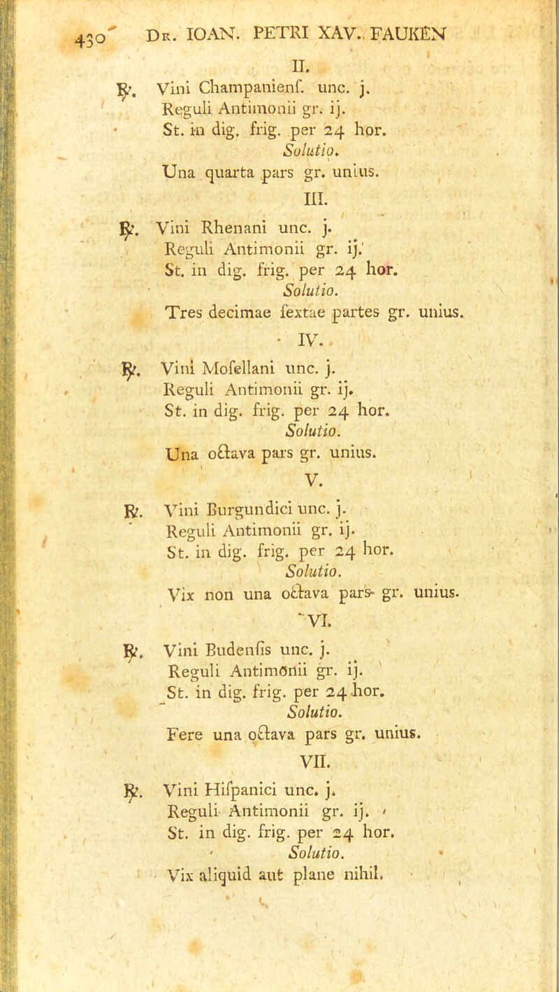 II. Vini Champanienf. line. j. Reguli Antiinonii gn ij. St. ill dig, frig, per 24 hor. Solution Una quaita pars gr. unius. III. Vini Rhenani unc. j. Regiili Antimonii gr. ij.' St. in dig. frig, per 24 hor. Soluiio. Tres decimae fextae partes gr. unius. • IV. Vini Mofellani unc. j. Reguli Antimonii gr. ij, St. in dig. frig, per 24 hor. . Solutio. Una oGava pars gr. unius. \ ^ V. R. Vini Burgundici unc. j. Reguli Antimonii gr. ij. St. in dig. frig, per 24 hor. Solutio. Vix non una otPava par^ gr. unius, ‘^VI. R. Vini Budenfis unc. j. Reguli Antimonii gr. ij. ' St. in dig. frig, per 24 hor. ' Solutio. Fere una o£tava pars gr. unius. VII. Vini Hifpanici unc. j. Reguli Antimonii gr. ij. » St. in dig. frig, per 24 hor. ' Solutio. ' Vix aliquid aut plane nihil.