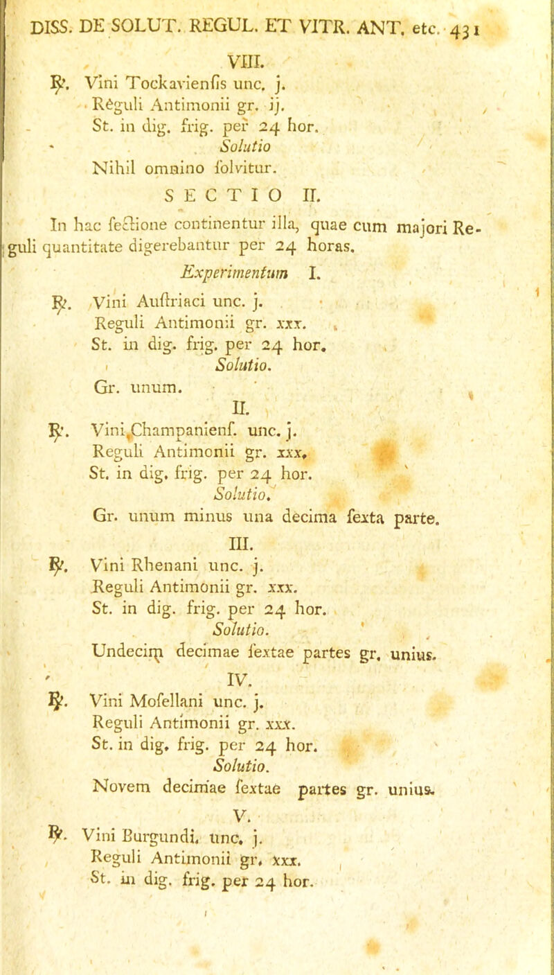 VIII. ]^. Vlni Tockavienfis unc. j. • R^guli Antimonii gr. jj. St. in dig. frig, per 24 hor. !. * Solutio ^' Nihil omaino Iblvitnr. S E C T I O II. In hac feclione continentur ilia, quae cum majori Re guli quantitate digerebantur per 24 horas. Experimenfum I. ]^. Vini Auftriaci unc. j. • . , Reguli Antimonii gr. xxx. » St. in dig. frig, per 24 hor, I Solutio. Gr. unum. • , . U. ' Vini^Champanienf. unc. j. Reguli Antimonii gr. ixx, ^ St. in dig. frig, per 24 hor. Solutiol Gr. unum minus una decima feita parte. III. 1^. Vini Rhenani unc. j. Reguli Antimonii gr. xxx. St. in dig. frig, per 24 hor. Solutio. ' » Undecirp decimae I’extae partes gr. unius- IV. Vini Mofellani unc. j. Reguli Antimonii gr. xxx. St. in dig, frig, per 24 hor. Solutio. Novem decimae fextae partes gr. unius. V. Vini Burgundi. unc. j. Reguli Antimonii gr, xxx. , St. in dig. frig, per 24 hor. /