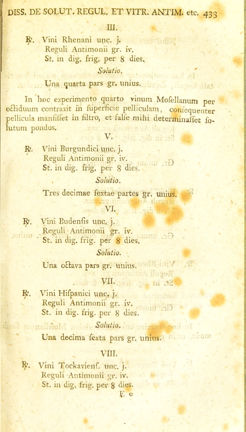 ' UI. / ]^, Vini Rhenani unc. ]. Reguli Antimonii gr. iv. St. in dig. frig, per 8 dies. Solutio. , , ' 1 * : i Una quarta pars gr, imius. . , In hoc eAperimento quarto vinum Mofellanum per ochduuin contraxit in fiiperficie pelliculani, comequenter pellicula manfiliet in filtro, et falfe mihi deterriiinaliet fo- lutum pondus. V. R. Vini Burgundici pnc. j. Reguli Antimonii gr. iv. St. in dig. frig, per g dies.’ , Solutio. Tres decimae fextae partes gr. unius. • •• - ^ VI - ■  ' ' ■ M R. Vini Budenfis unc. j. Reguli Antimonii gr. iv. St. in dig. frig, per 8 dies.' Solutio. \ Una oQava pars gr.- unius. ^ ^ ' .. . VII.., Vini Hifpanici unc, j. Reguli Antimonii gr. iv. ^ St. in dig. frig, per 8 dies. . Solutio.' ^ Una decima fexta pars gr. unius,- - vm. Vini Tockavienr, imc. Reguli Antimonii gr. iv. St. in dig^ frig, per 8 dies.
