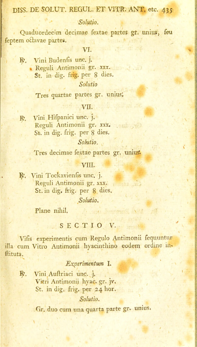 ■ Solutio. Quaduordecim decimae fextae partes gf. unius, feu feptcm oGavae partes. VI. ( ]^. Vini Budenfis unc. j, • ReguU Antimonii gr. xix. St. in dig. flag, per 8 dies. Solutio I Tres quartae partes gr. unius; VII. 1^. Vini Hifpanici unc. j,’ Reguli Antimonii gr. xxx, . . . , Sfe. in dig. frig, per 8 dies. ✓ Solutio. ^ ‘ Tres decimae fextae partes gr. uniuS'. VIII. Vini Tockavieiifis unc. j. Reguli Antimonii gr. xxx. St.in dig* frig, per 8, dies. , , ■ ' Solutio, % Plane niliil. » ' ' S E C T I O V. Vilis experimentis cum Regulo Antimonii fequuntur ilia cum Vitro Antimonii hyacinthino eodem ordine in- ftituta. Experimentum I. 1^. Vini^AuBriaci unc. j. Vkri Antimonii hyac. gr. jv, ^ St. in dig. frig, per 24 hor. Solutio, Gr. duo cum una quarta parte gr. unius. /