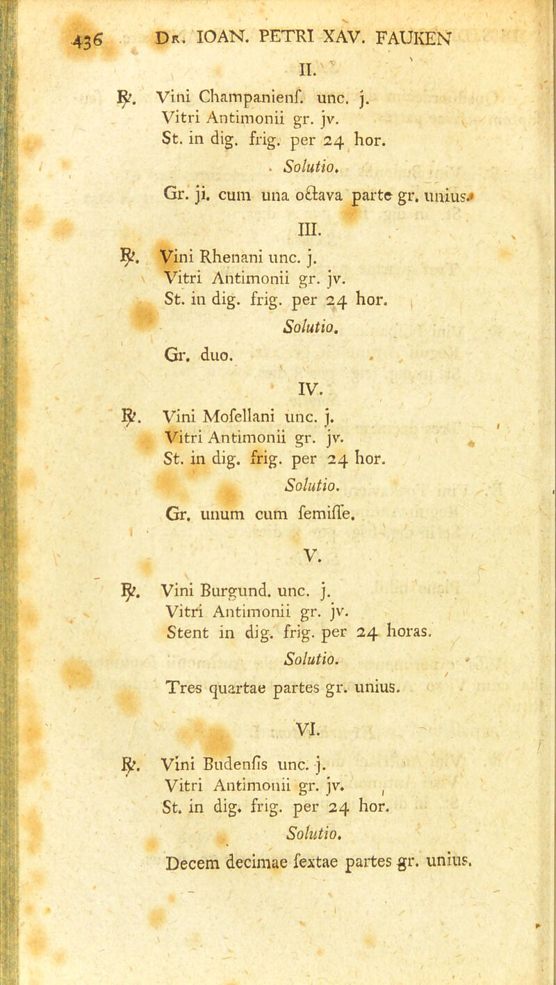 II. Vini Champanienf. unc. j. Vitri Antimonii gr. jv. St. in dig. frig, per 24 hor. . Solutio, Gr* ji. cum una oftava parte gr. iinius^ III. Vini Rhenani unc. j. Vitri Antimonii gr. jv. St. in dig. frig, per 24 hor. Solutio. \ Gr, duo. \ IV. Vini Mofellani unc. j. Vitri Antimonii gr. jv. St. in dig. frig, per 24 hor. Solutio. Gr. unum cum femiffe, < • V. ]^. Vini Burgund. unc. j. Vitri Antimonii gr. jv. Stent in dig. frig, per 24 horas. Solutio. Tres quartae partes gr. unius. Vini Budenfis unc. j. ’ Vitri Antimonii gr. jv. , St. in dig. frig, per 24 hor. ' ^ Solutio, Decern decimae fextae partes gr. unius.