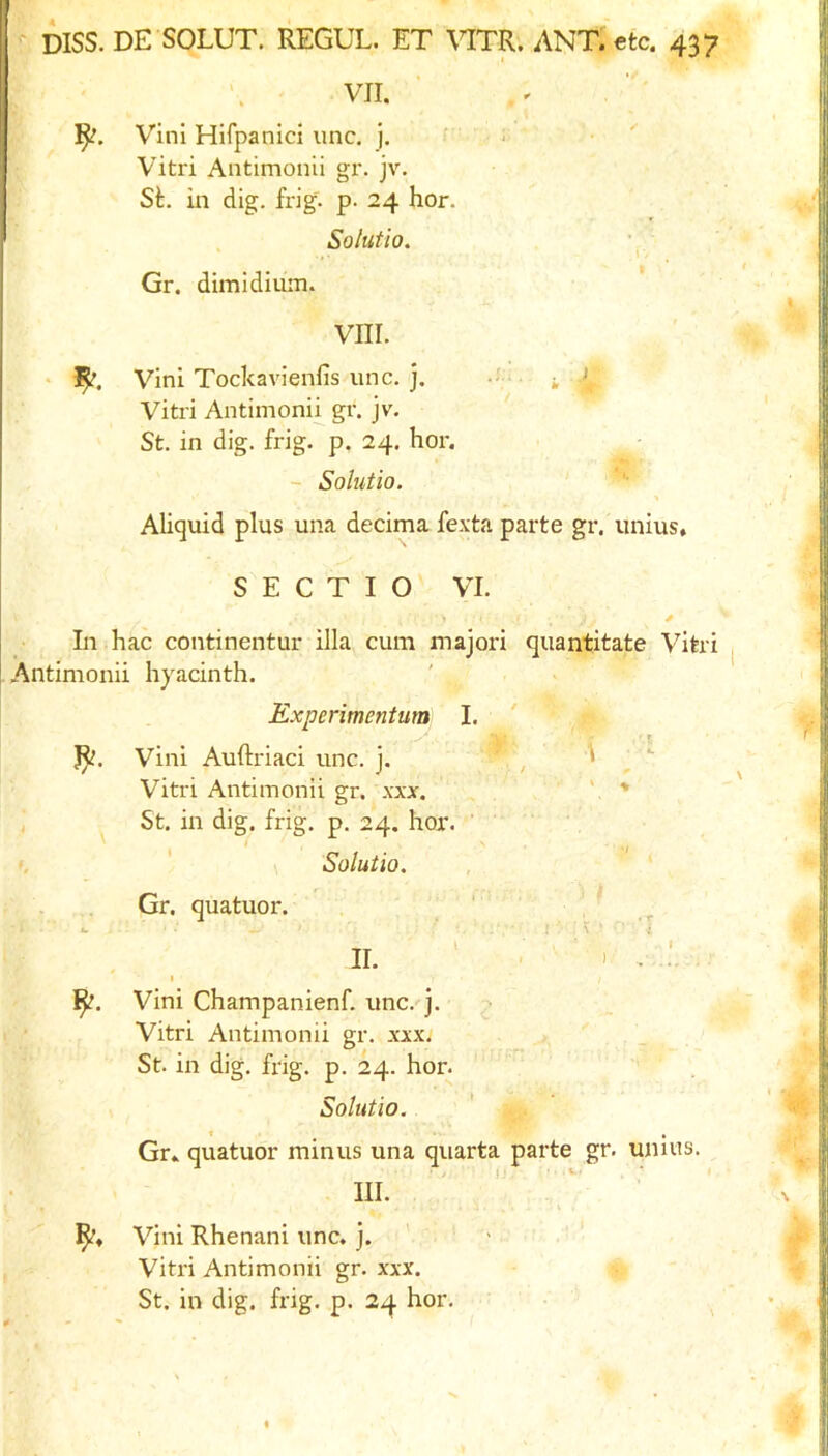 ' VII. ]^. Vini Hifpanici imc. j. • Vitri Antimonii gr. jv. St. in dig. frig. p. 24 hor. Solutio. Gr. dimidiuin. VIII. > Vini Tockavienfis unc. j. -J ' • j, > Vitri Antimonii gr. jv. St. in dig. frig. p. 24. hor. - Solutio. Aliquid plus una decima fexta parte gr. unius, S E C T I O VI. In hac continentur ilia cum majori quantitate Vitri Antimonii hyacinth. Experimentum I. Vini Auftriaci unc. j. , , ^  Vitri Antimonii gr. xxx. ' St. in dig. frig. p. 24. hor. ' ', ' Solutio. Gr. quatuor. ' , ‘ 1 ' \ ' i II. ' - I . .. I Vini Champanienf. unc. j. Vitri Antimonii gr. xxx. St in dig. frig. p. 24. hor. Solutio. Gr.. quatuor minus una qiiarta parte gr. uiiius. III. Vini Rhenani unc. j. ' Vitri Antimonii gr. xxx. St. in dig. frig. p. 24 hor.