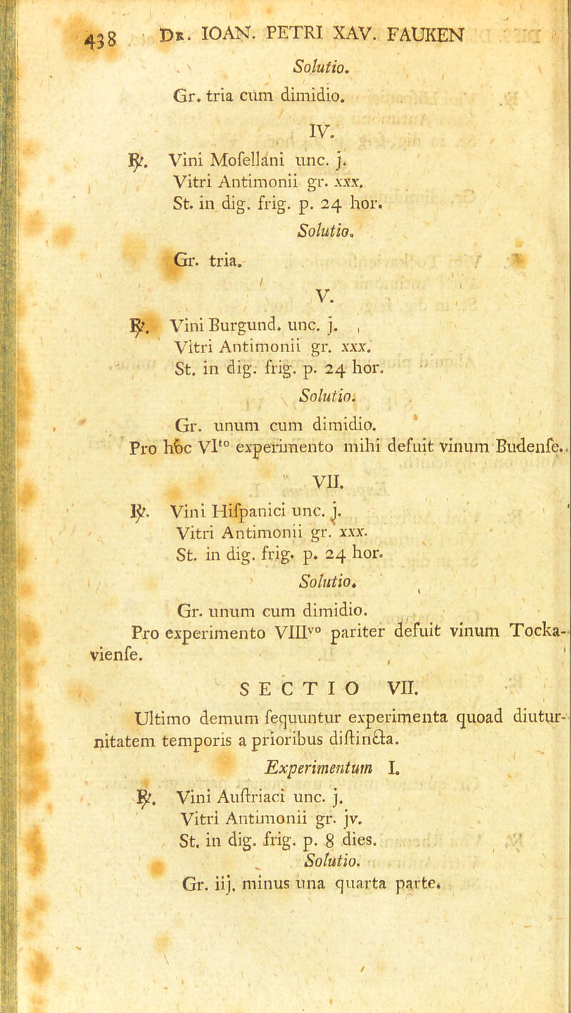 Solutio. • I Gr, tria dim dimidio. IV. ]l^. Vini Mofellani imc. j. Vitri Antimonii gr. xxx. St. in dig. frig. p. 24 hor. Solutio, Gr. tria. V. Vini Burgund, unc. j. , Vitri Antimonii gr. xxx. St, in dig. frig. p. 24 hor. . V \ Solutio: Gr. luium cum dimidio. * Pro hhc VP° experimento mihi defuit vinum Budenfe.. ' VII. 1^. Vini Hifpanici unc. Vitri Antimonii gr. xxx. St. in dig. frig. p. 24 hor. * Solutio, i Gr. unum cum dimidio. Pro experimento V1I1''° pariter defuit vinum Tocka- vienfe. , ' ' S E C T I O VII. i Ultimo demum fequuntur experimenta quoad diutur- nitatem temporis a prioribus diBin^la. Experimentum I. Vini Auftriaci unc. j. Vitri Antimonii gr. jv. St. in dig. frig. p. 8 dies. ^ ^ Solutio. Gr. iij. minus una quarta parte* /