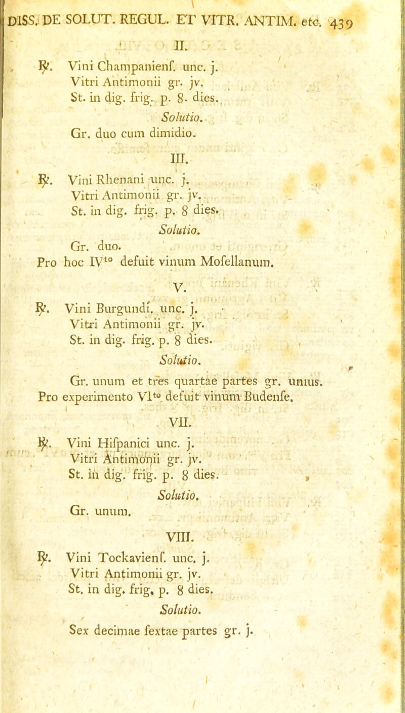 \ DISS^DE SOLUT. REGUL. ET VITR. ANTIM. etc. 439 4; 11 ■ \ . Vini Champanienf. unc. j. Vitri Antimonii gr. jv. ^ St. in dig. frig., p. 8- dies., Solutio. ,, i ‘ Gr. duo cum dimidio. y III. I ♦ Vini Rhenani unc. j. , Vitri Antimonii gr. jv. St. in dig. frig. p. 8 dies., , • - ’ Solutio. Gr. duo. Pro hoc IV^° defuit vinum Mofellaniun. V. - V Vini Burgundi, unc. j. Vitri Antimonii gf. jv. * St. in dig. frig. p. 8 dies. , Solutio. r Gr. unum et tres quartae partes gr. unius. Pro e.vperimento VI*®, defujt vinum- Budenfe. I . CM'!; . f ', vn. Vini Hifpanici unc. j. ' ' ■ ■ ■ Vitri Antimofnii gr. jv. ' - St. in dig.''frig. p. 8 dies. ■ ' , 1 Solutio. Gr, unum. ‘ ' . .J • . ■ • VIII. ' Vini Tockavienf. unc. j. Vitri Antimonii gr. jv. > St, in dig. frig* p. 8 dies, Solutio. / Sex decimae fextae partes gr. j. /