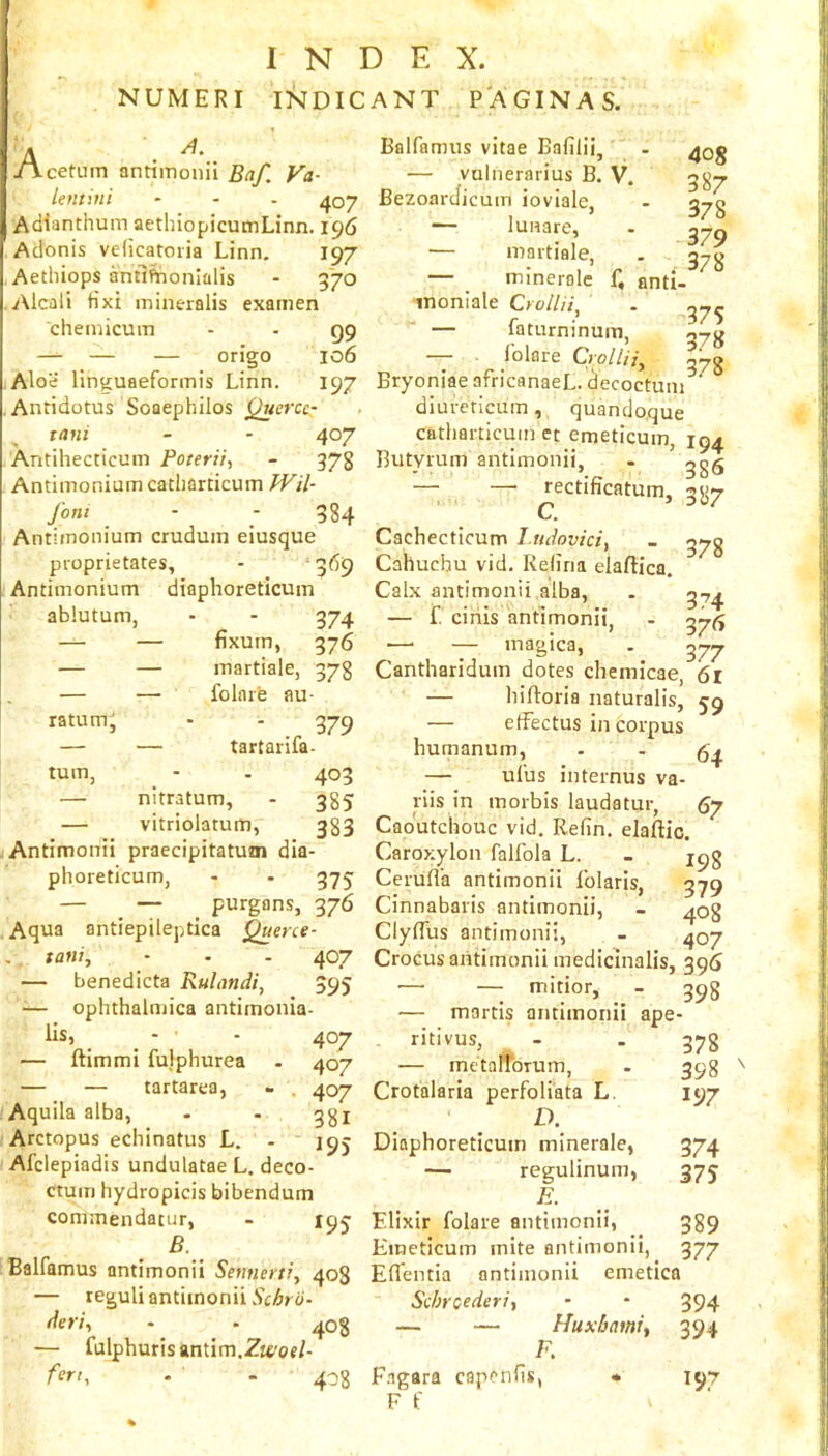 INDEX. NUMERI INDICANT PAGINAS. i jA.cetum antiinonii Baf. Va- Untini ... ^07 Adianthum aethiopicumLinn. 196 Adonis velicatoria Linn. 197 Aethiops antl^onlalis - g‘70 Aicali tixi mineralis exainen cheniicum - - gg — — — origo 106 Aloe linguaeformis Linn. 197 . Antidotus Soaephilos tani - - 407 Antihecticuni Poterii, - 378 Antimonium catliarticum fVil- font - ; 384 Antimonium cruduin eiusque proprietates, - 369 Antimonium diaphoreticum ablutum, - - 374 — — fixurn, 376 — — martiale, 378 — — folnie au- ratum, - - 379 — — tartarifa- tum, - . 403 — nitratum, - 385 — vitriolatum, 383 Antimonti praecipitatum dia- phoreticum, - - 375: — — purgans, 376 Aqua antiepileptica Querce- tani, - - - 407 — benedicta Rulondi, 595 -— ophthalniica antimonia- lis, ^ - ■ - 407 — ftimmi fulphurea . 407 — — tartarea, » . 407 Aqu ila alba, - - qgj Arctopus echinatus L. - 195 Afclepiadis undulatae L. deco- ctum hydropicis bibendum commendatur, - 19^ B. Balfamus antimonii Seutierti, 408 — reguli antimonii der'h - 408 — fulphurisantim.Zt^'of/- At-f, . . 408 Balfamus vitae Bafilii, . — vuliierarius B. V. BezoarJicum ioviale. - a-ro — lUHare, - — martiale, . — minerole f, anti- ■inoniale Crollii^ . — faturninum, oyjj -- folare Crollii^ 578 Bryoniae africanaeL. decoctum diureticum, quandoque catliarticum et emeticum, 194 Butyrum antimonii, . ggg — — rectificatum, 387 Cf Cachecticum I.ndoviciy - Cahuchu vid. Rdiria elaftica. Calx antimonii alba, . ^7^ — f. cinis antimonii, - ■^y(^ — — magica, . 377 Cantharidum dotes chemicae, 6l — hiftoria naturalis, 59 — effectus in corpus humanum, - - 64 — ufus internus va- riis in morbis laudatur, 67 Caoutchouc vid. Relin. elaftic. Caroxylon falfola L. - Cerufl'a antimonii Iblaris, 379 Cinnabaris antimonii, - 408 ClyfTus antimonii, - 407 Crocus antimonii medicinalis, 395 — — mitior, - 398 — martis antimonii ape- ritivus, - - 378 — metarioTum, . 398 ^ Crotalaria perfoliata L. 197 D. Diaphoreticum minerale, 374 — regulinum, 375 Elixir folare antimonii, 389 Emeticum mite antimonii, 377 Eflentia antimonii emetica Scbroederiy - * 394 — — Huxbamif 394 F, F.igara capenfis, • F f V 197