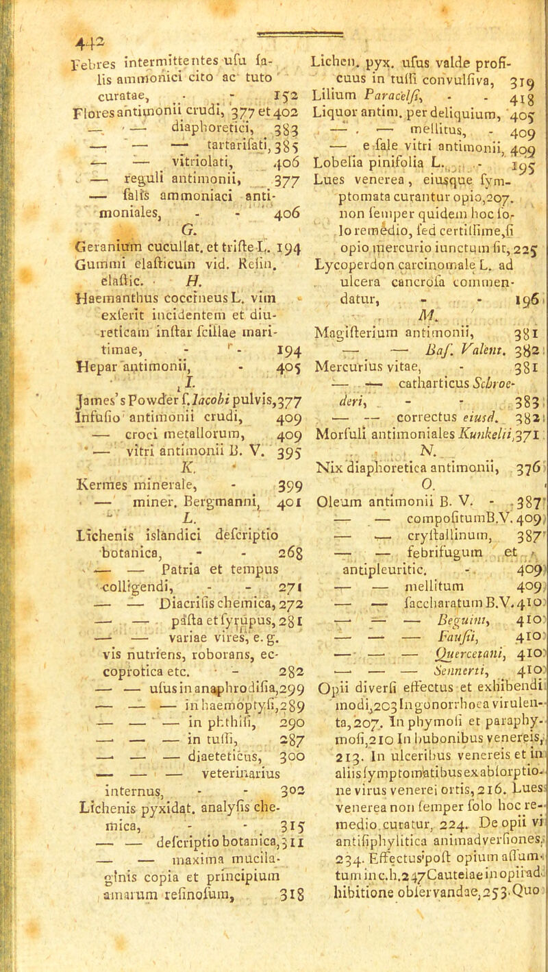 4-P rebres intermittentes ufu fa- lls ammonici cito ac‘ tuto curatae, ■ - 152 Flores ahtiinonii crudi, '377 et 402 ■ — diapboretici, 3^3 —; '—■ taitarifeti, 385 -— ^— vitriolati, 406 V — reguli antimonii, 377 — falls ammoniaci anti- monialeSj - - 406 G. Geranium cucullat. et trifte-L. 194 Gummi elafticum vid. Relin. elaftic. • H. Haemantlius cocctneusL. vim exl'erit incidentem et diu- retlcam inflar fcillae mari- timae, - *■ - 194 Hepar antimonii, - 405 James’s Powder i.lacobi pulvis,377 Infufio antimonii crudi, 409 — croci metallorum, 409 — vitri antimonii 13. V. 395 K. Kermes minerale, - 399 — miner. Bergmanni^ 401 L. Lichenis islandici defcriptio botanica, - - 26% — — Patria et tempus •colligendi, - 271 — — DiacriOschemica, 272 —' — pafta etfyifupus, 281 — — variae vires*,'e.g. vis riutriens, roborans, ec- coprotica etc. - 282 —■ — ufusinana4)brodifia,299 — — — in haem6ptyfi,289 — — ■ — in phthili, 290 —• — — in tulfi, 287 —• — — diaeteticns, 300 — — — vetermarius internus, - - Lichenis pyxidat, analyfis che- mica, - ■ , 315 — — defcriptio botanica,3 II — — maxima mucila- gtnis copia et principium amaium refinofuin, 318 Lichen, pyx. ufus valde profi- cuus in tulfi convulfiva, 319 Lilium Farac'eJfi^ - . 413 Liquor antim. perdeliquium, 405 — . ■— mellitus, - 409 — e faje vitri antimonii, 409 Lobelia pinifolia L. .. I95 Lues venerea, eiusque fym- ptomata curantur opio,207. non femper quidein hoc fo,- loremedio, led certiinme,fi opio inercurio iunctmn fit, 225 Lycoperdon carcinomale L. ad ulcera cancrofa toininen- datur, - - 1961 Magifterium antimonii, 331 — — Baf. Valent. 3^2 Mercurius vitae, - 381 -— ~ catharticus Sebroe- deri, . - - 383' — — correctus eiusd. 3821 Morfull antimoniales Kunkelii,2Jl . N.^ _ Nix diaplioretica antimonii, 376 0. Oleum antimonii B. V. - .387' — — compofitumB.V. 409/ — crylbllinum, 387' — — febrifuguin et > antipleuritic. -. 4691 — — mellitum 409^ — — faccharatumB.V.410) -—■ — — Beguinty 41 O' — — — Faujti, 4IO' — ■ —■ — Quercetani, 410: —• — — Sciineni, 410: Opii diverfi eft'ectus et exhibendi; modi,2C3lngonorrhoca virulen-- ta,207. ^‘iphymofi et parapby. mofi,2io In Imbonlbus venereis,' 213. In ulceribus venereis et in aliislymptomatibusexablorptio- ne virus venerei ortis, 216. Lues venerea non femper folo hoc re-- medio.curator, 224. Deopii vi antifiphylitica animadverfiones,- 234. EfFectus'pofl: opium aflam-. tuminc.h.247Cauteiaeinopii'ad- hibitione obl'ervandae,253’Q'-^°