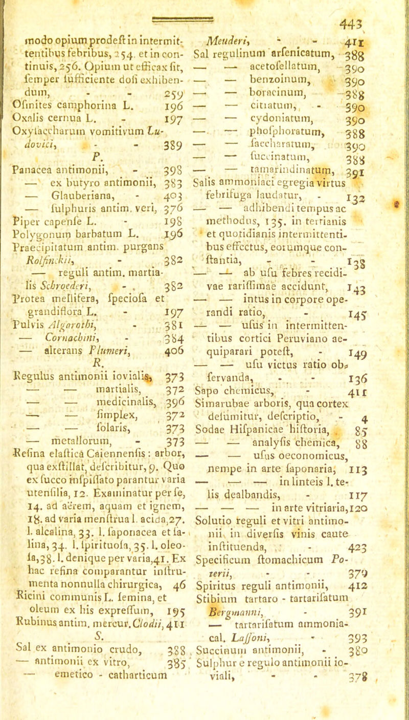 inodo opium prodefHn Intermit- tentlbus febribus, 154. et in con- tinuis, 256, Opium ut efficax fit, lemper liifficiente doii exfiiben- dum, - - Ofinites camphovina L. 196 Oxnlis cernua L. - 197 Oxylaccharum vomitivum Lu- dovici, - - 389 P. Panacea antimonii, - 398 — ex butyro antimonii, 383 — Glauberiana, - 403 — iulphuris antim. veri, 376 Piper capenl'e L. - 198 Polygonum barbatum L. J96 Praecipitatum antim. purgans Rolfiuckii, - 382 — reguli antim. martla- lis Scbroedcri, - . 382 Protea mellifera, fpeciofa et gvandiflora L. - 197 Pul vis Algorothij • 381 — Coruacbini, - 384 — alterans Flumeri, 406 R. Kegulus antimonii ioviali^ 373 — — martialis, 372 — — medicinalis, 396 — fimplex, 372 — — folarls, 373 — metallorum, - 373 Pefina elaftica Caiennenfis: arbor, qua exftillat, defcribitur, 9. Quo ex fucco mfpiflato parantur varia utenfilia, i2- Examinatur perfe, 14. ad aerem, aquam et ignem, Ijj. ad varia menflrua 1. acida,27. 1. alcalina, 33. blaponacea etia- lina, 34. 1. Ipirituola, 35.1. oleo- la,38.1. denique per varia,41. Ex hac refina comparantur inltru- menta nonnulla chirurgica, 46 Ricini communis L. lemina, et oleum ex his expreflum, 195 Rubinus antim. mercur. Clodii, 411 Sal ex antimonio crudo, 388 — antimonii ex vitro, 3^5 — emetico - catharticum J43 = 445 Meuderit - - 411 Sal regulinum arfenicatum, 3gg — —- acetofellatuin, 390 — — benxoinum, 390 —■ — borncinum, ”'388 — — citiatum, - 390 — — cydoniatum, 390 — — pholplioratum, 388 — — lacdiaraium, 39Q — — fucL’inatum, — — tamarindinatum, 391 Salts ammoniaci egregia virtus febrifuga laudatur, - 1^3 — — adhibendi tempus ac metbodus, 135. in teirianis et quotidianis intermittend- bus efFcctus, eoiunique con- ftantia, - - i4g '— — ab ufu febres recidi- vae rariffimae accidunt, — — intus in corpore ope- randi ratio, - 145' — — ufus' in intermitten- tibus cortici Peruviano ae- quiparari potert, - 149 — —• ufu victus ratio ob« fervanda, - - 13d Sapo chcmicus, - 411 Simaiubae arboris, qua cortex deliimitur, defcriptio, - 4 Sodae Hifpanicae hiftoria, . gj — — analyfis chemica, gg — — ufiis oeconomicus, nempe in arte iaponaria, 113 — ■—• — in linteis 1. te- lis dealbandis, - 117 — — — in arte vitriaria, 120 Solutio reguli etvitri antimo- ' nii. in diverfis vinis caute inftituenda, - 423 Specificum ftomachicum Po- teriij - - _ 37^ Spiritus reguli antimonii, 413 Stibium tartaro - tartarifatum Bergmanni, - 39^ — tartarifatum ammonia- cal. Lajjoni-, - 393 . Succinuiii antimonii, - 380 Sulphur e regulo antimonii io- viali, - - 378