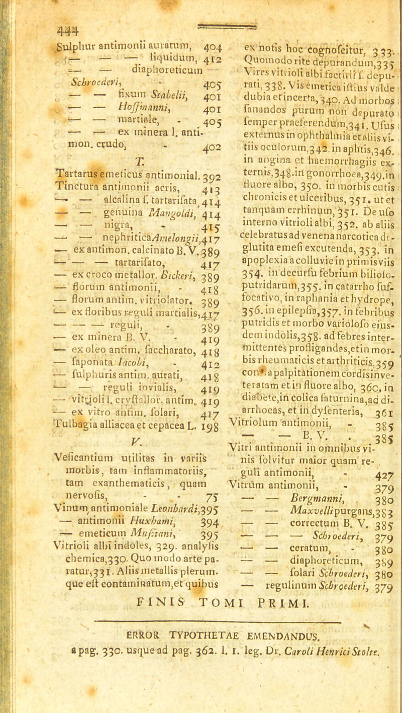 Sulphur antimonil auiatum, 404 ;— — — liquidum, 412 -— diaphoreticuin Schrocdcri, - — — Hxum Stahelii, 401 •— — Hoff'manni, 401 •—■ — martiaie, - 405 — ^— ex ininera 1. anti- mou. crudoj 402 T. Tartarus emeticus antimonial. 392 Tinctura antimonii acris, 413 ■—• — alcalina f. tartarifata^4l4 — — genuina Mavgoldi,\i^ — — nigra, _ . 415^ ■—■ nephritica/Jwe/o«^;7,4i7 — exantimon.calcinatoB. V. 389 — — — tartarifato, 417 — ex croco metallor. 389 — florura antimonii, - 41 g florum antim. vitriolator. 89 '— ex floribus r^guli maitialis,4i-7 reguii, 339 — ex minera 13. V. - 419 — ex oleo antim. faccharato, 413 — faponata lacvbi, - 410 ■— fulpliuris antim. aurati, 413 •— — reguii iovialis, 419 —• vityoli 1. cryftallor. antim. 419 — ex vitro antim. Iblari, 417 Tulbagia alliacea et cepacea L. 198 V. Veficantium utilitas in variis inorbis, tarn inflammatoriis, tarn exanthematicis, quam nervofis, - - 75 Vinuai antimoniale Leo/zirtra:,395 — antimonii Huxhami^ 394 — emeticum Mu/ttani, 395 Vitrioli albi indoles, 329. analylis chemica,330- Quo incdo arte pa- ratur,331 • Aliis metallis plerum. que eft contaminatum,et quibus FINIS T O M I ex notls hoc cognofcitur, 333. Quomodo rite depurandum,335 \ ires V'itvioli albi tactii ii 1. depu- rati, 338. Viseinetica iftius valde dubia etincerta, 340. morbos . iQn3ndos puruin non clcpurato ■ femper praelerendum,341. ufus externustn ophthalmia efaliisvi- tiis oculorum,342. in aphtis,346. in angina ct haeinorrhagiis ex- ternis,348.in gonorrhoea,349.in tluore albo, 350. in morhis cutis chronicis et ulceribus, 35i, ut et tanquam errhinum,'35i. Deufo interno vitrioli albi, 352. ab aliis celebratus ad venena narcotica dc - glutita emefi excutenda, 353. in apoplexia a colluvie in primis viis 354. indecurfufebriumbiliolo. putridarum,355. in catarrho fuf. focativo, in rapliania et hydrope, 356. hi epilepfta,357. in febribus putridis et morbo variolofo eius- dem indolis,358. ad febres inter- tnittentes profligandas,etin mor. bis rheumaticis et ai thriticis,359 con*i a palpitationem cbrdisinve- teratametinfluorealbo, 360, in diahete,in colica iiiturnina,ad di- arrhoeas, et indylenteria, 361 Vitriolum antimonii, - og^ .- • 38S Vitn antimonii in omnibus vi- nis Iblvitur maior quam re- . gull antimonii, - 427 Vitnim antimonii, . 379 — — Bergmanni, . 3 go — — Maxfe//zpurgans,383 — — correctum B. V. 385 — — — Scbroederi^ 379 •— — ceratum, - 380 — — diaphoyeticum, 389 — — folari Scbroedcri, 380 — regulinum Scbroederi, 379 P R I M I. ERROR TYPOTHETAE EMENDANDUS. apag. 330. usque ad pag. 362. 1. I. leg. Dr. Caroti HenrkiStoltt,