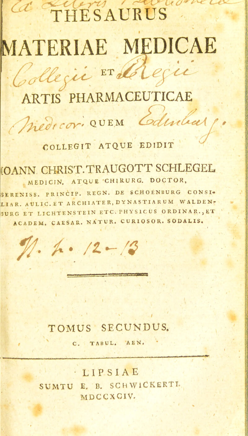 ^ THESAURUS MATERIAE MEDICAE T ec-^ ARTIS PHARMACEUTICAE ■) '^'^XJ^f CCTT' QUEM ^du-ei'-etA OOLLEGIT ATQUE EDIDIT ' (OANN CHRIST.TRAUGOTT SCHLEGEL MEDICIN. ATQUE ‘CHlRURG. DOCTOR, SERENISS. PRINCIP. REGN. DE SCHOENBURG CONSI* LIAR. aVLIC.ET ARCHIATER, DYNASTIARUM VVALDEN- I5URG ET LICHTENSTEIN E T C . P H Y S 1 C. U S ORDINAR.jET ACADEM. CAESAR. NA’TUR. CURIOSOR. SODALIS. TOMUS SECUNDUS. ' C. TABUL. ‘AEN. • lipsiae SUMTU E. B. SC H WICKERTT. MDCCXCIV.