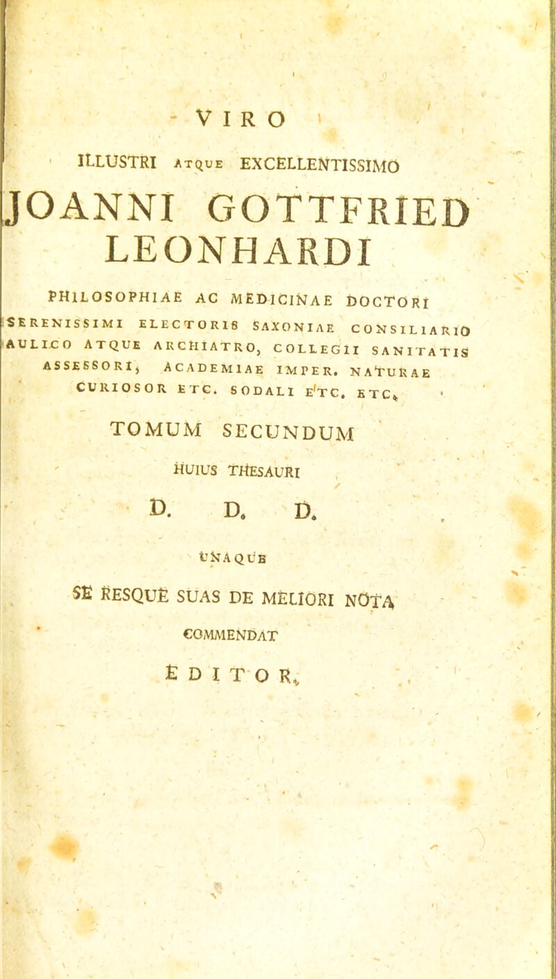 w. ; I - V I R O ^ 1 I ( ' ILLUSTRI atque EXCELLEIVTISSIMO JOANNI GOTTFRIED LEONHARDI PHILOSOPHIAE AC MEDICINAE DOCTORI :SERENISSIMI ELECTOR18 SAXONIAE CONSILlARlO AULirO ATQUE ARCHIATRO, COLLEGlI SANITATIS ASSEBSORIj ACADEMIAE IMPER. NA'TURAE ^ CURIOSORETG. SODALl e’t C , E T C ^ ' TOMUM SECUNDUM HUIUS THESAURI / ■ D. D, D. U H A Q li B su resque SUAS DE MELIORI NOtA ' ’ COiMAlENDAT Editor, #*