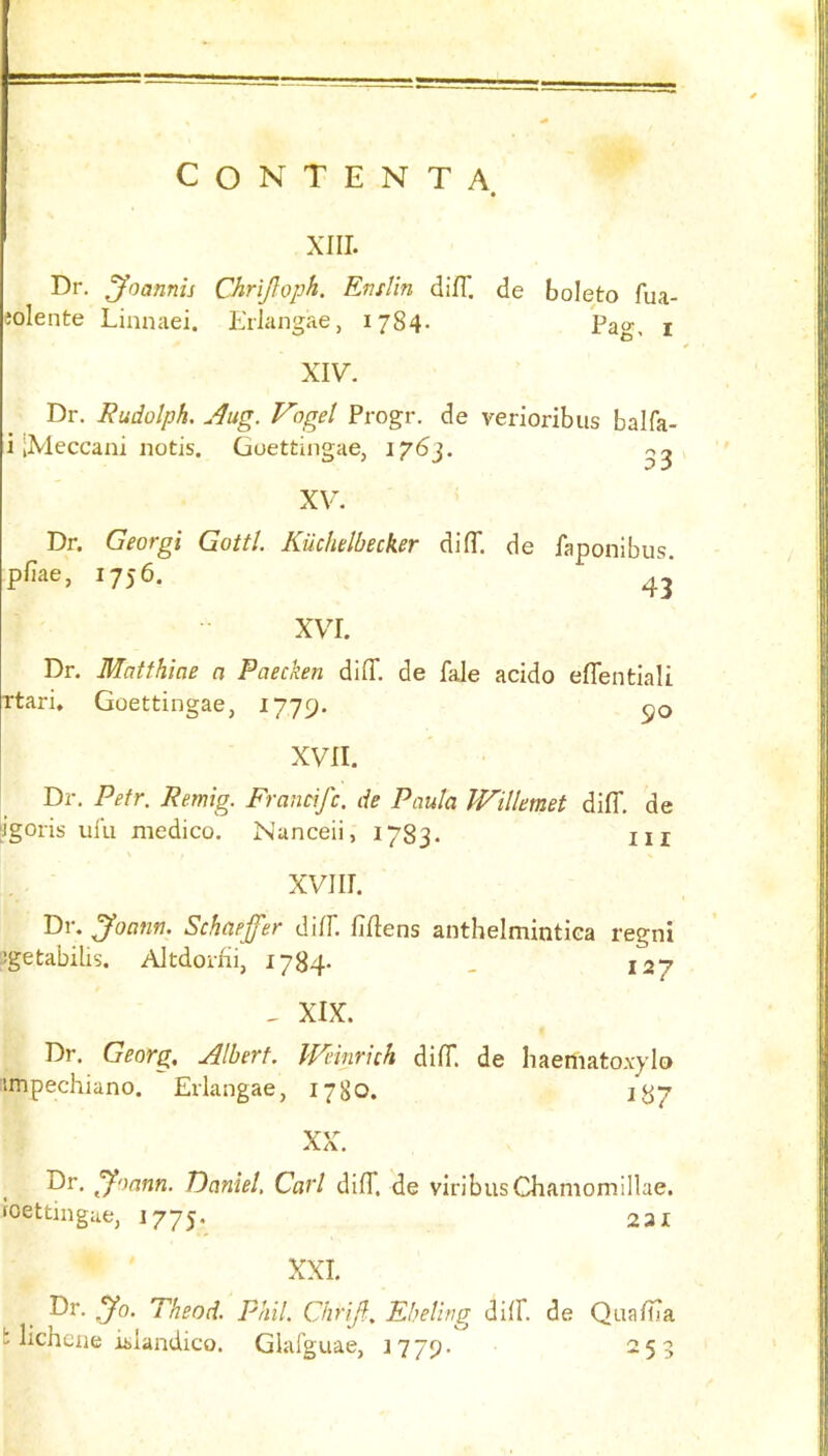 CONTENTA XIIL Dr. ^oannis Chrijloph. EnsVin difT. de boleto fua- olente Linnaei. Eriangae, 1784. pao- t XIV. Dr. Rudolph, Aug. V'ogel Progr. de verioribus balfa- i [Xleccani notis. Goettingaej 1763. , XV. Dr. Georgi Gotti. Kuchelbecker di(T. de faponibus. pfiae, 1756. XVI. Dr. Matthiae a Paecken diff. de fale acido eflentiali Ttari. Goettingae, 1779. 50 XVII. Dr. Petr. Remig. Francifc. de Paula W'illemet dilT. de ligoris ulu medico. Nanceii, 1783. ill XVIII. Dr. Joann, Schaeffer dilF. fiflens anthelmintiea regni ^getabilis. Altdorrii, 1784- . 127 , XIX. Dr. Georg, Albert. Weinrhh dilT. de haemato.vylo IB7 impechiano. Eriangae, 1780. XX7 Dr. Joann. Daniel, Carl diff. de viribusChamomillae. foettingae, 1775. 231 XXL Dr. Jo. Theod. Phil. Chrijl. Eheling dilL de QualLa b lichcne Elandico. Glalguae, 1779 o r o