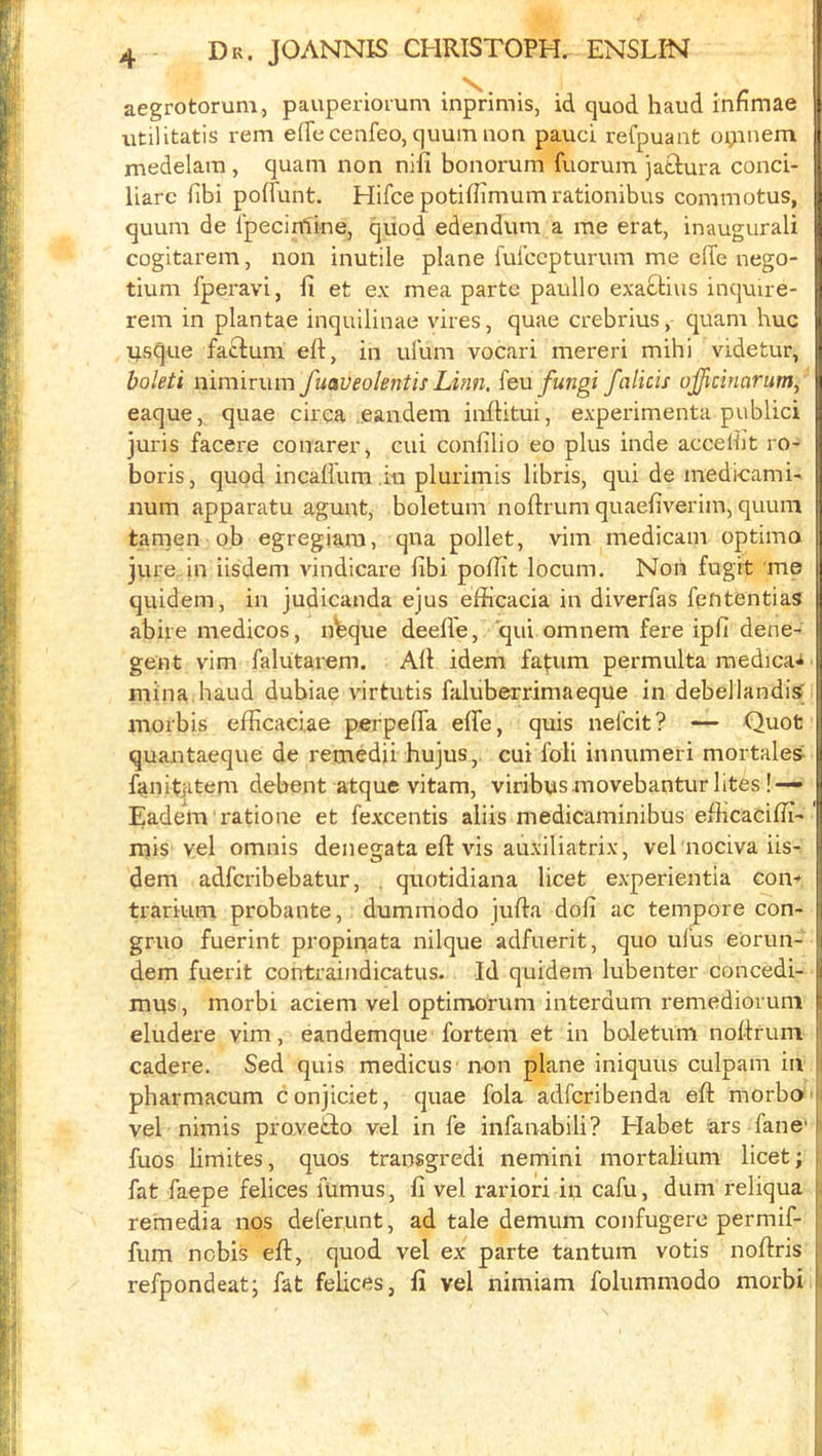 aegrotorum, pauperiomm inprimis, id quod baud infimae utilitatis rem efTccenfeo, quumnon pauci refpuant oijinem medelam, quam non nifi bonorum fuorum jatlura conci- liarc libi poffunt. Hifce potilbrnum rationibus commotus, quum de I’pecirnine, qiiod edendum a me erat, inaugurali cogitarem, non inutile plane fufccpturum me effe nego- tiuni Iperavi, fi et ex mea parte paullo exaftius inquire- rem in plantae inquilinae vires, quae crebrius, quam hue nsque fa£lum ell, in ufum vocari mereri mibi videtur, boleti nimirum fuaveolentis Linn, {&n fungi falicis ojjicinarum, eaque, quae circa eandem inftitui, experimenta public! juris facere conarer, cui confilio eo plus inde accelijt ro- boris, quod incalium in plurimis libris, qui de medicami- B num apparatu agunt, boletum noftrum quaefiverim, quum tamen pb egregiara, qua pollet, vim medicam optimo jure in iisdem vindicare fibi polbt locum. Non fugrt me quidem, in judicanda ejus efficacia in diverfas fententias abire medicos, n^que deefle, qui omnem fere ipfi dene- gent vim falutarem. All idem fafum permulta raedica-^ | mina baud dubiae virtutis faluberrimaeque in debellandis; inorbis efficaciae perpelTa elfe, quis nefeit? — Quot quantaeque de remedii hujus, cui fob innumeri mortalea V fanit^item debent atque vitam, viribys movebantur lites!— j Eadem ratione et fexcentis aliis medicaminibus efiicaciHi- | mis vel omnis denegata ell vis auxiliatrix, vel nociva iis- | dem adferibebatur, , quotidiana licet experientia cou'* j trariiim probante, dummodo jufla doll ac tempore con- j gruo fuerint propipata nilque adfuerit, quo ulus eorim- | dem fuerit contraindicatus. Id quidem lubenter concedi- j mns, morbi aciem vel optimorum interdum remediorum j eludere vim, eandemque fortem et in boletum nollrum cadere. Sed quis medicus' non plane iniquus culpam in pbarmacum conjiciet, quae fola adferibenda ell morbo vel nimis provetlo vel in fe infanabili? Elabet ars fane' fuos limites, quos transgredi nemini mortalium licet; fat faepe felices fumus, fi vel rariori ip cafu, dum reliqua rernedia nos deferunt, ad tale demum confugere permif- fum nobis ell, quod vel ex parte tantum votis nollris , refpondeat; fat felices, li vel nimiam foliimmodo morbi !: