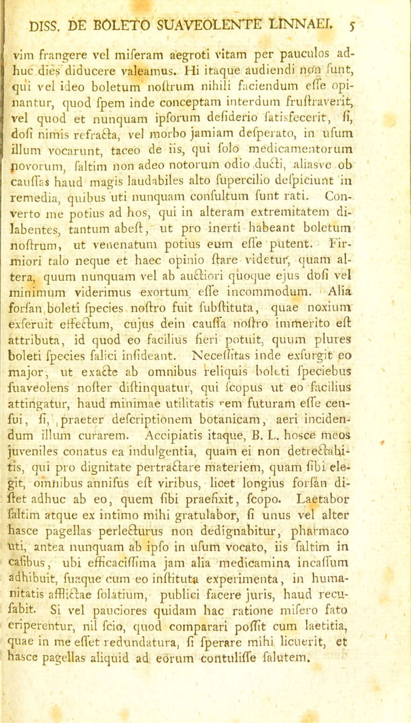 vim frangere vel miferam aegroti vitam per pauculos ad- huc dies diducere valeamus. Hi itaque audiendi ncm funt, qui vel ideo boletum nollrum nihili faciendum clfe opi- iiantur, quod fpem inde conceptam interdum frulhaverit, vel quod et nunquam Ipforum defiderio latisfecerit, fi, dofi nimis refrafta, vel morbo jamiam defperato, in ufum ilium vocarunt, taceo de iis, qui folo medicamentorum povorum, faltim non adeo notorum odio ducdi, aliasve ob cauflas baud magis laudabiles alto fupercilio deCpiciunt in remedia, quibus uti nunquam confultum funt rati. Con- verto me potius ad hos, qui in alteram extremitatem di- labentes, tantum abeft, ut pro inert! habeant boletum noftrum, ut venenatum potius eum efle putent. Fir* miori talo neque et haec opinio flare \ddetur, quam al- tera, quum nunquam vel ab au£l:iori quoque ejus dofi vel minimum viderimus exortum, effe incommodum. Alia forfan boleti fpecies noftro fuit fubftituta, quae noxium exferuit effeftum, cujus dein cauffa noftro imrherlto eft attributa, id quod eo facilius fieri potuit. quum plures boleti fpecies falici infideant. Necefiitas inde exfurgit po major, ut exacte ab omnibus reliquis boleti fpeciebus fuaveolens nofter diftinquatur, qui Icopus ut eo facilius attingatur, baud minimae utilitatis ’'em futuram effe cen- fui, fi, ipraeter defcriptionem botanicam, aeri inciden- dum ilium curarem. Accipiatis itaque, B. L. bosce meos juveniles conatus ea indulgentia, quam ei non detreftabi- tis, qui pro dignitate pertraftare materiem, quam fiblele- git, omnibus annifus eft viribus, licet longius forfan di- ftet adbuc ab eo, quern fibi praefixit, fcopo. Laetabor faltim atque ex intimo mibi gratulabor, fi unus vel alter hasce pagellas perle£turus non dedignabitur, pbatmaco uti, antea nunquam ab ipfo in ufum vocato, iis faltim in cafibus, ubi efficaciffima jam alia medicamina incaffum adbibuit, fuaque cum eo inftituta experimenta, in buma- nitatis afflittae foLatium, publici facere juris, baud recu- fabit. Si vel pauciores quidam bac ratione mifero fato criperentur, nil fcio, quod coinparari poffit cum laetitia, quae in me eflet redundatura, fi fperare mibi licuerit, et basce pagellas aliquid ad edrum contulifTe falutem.