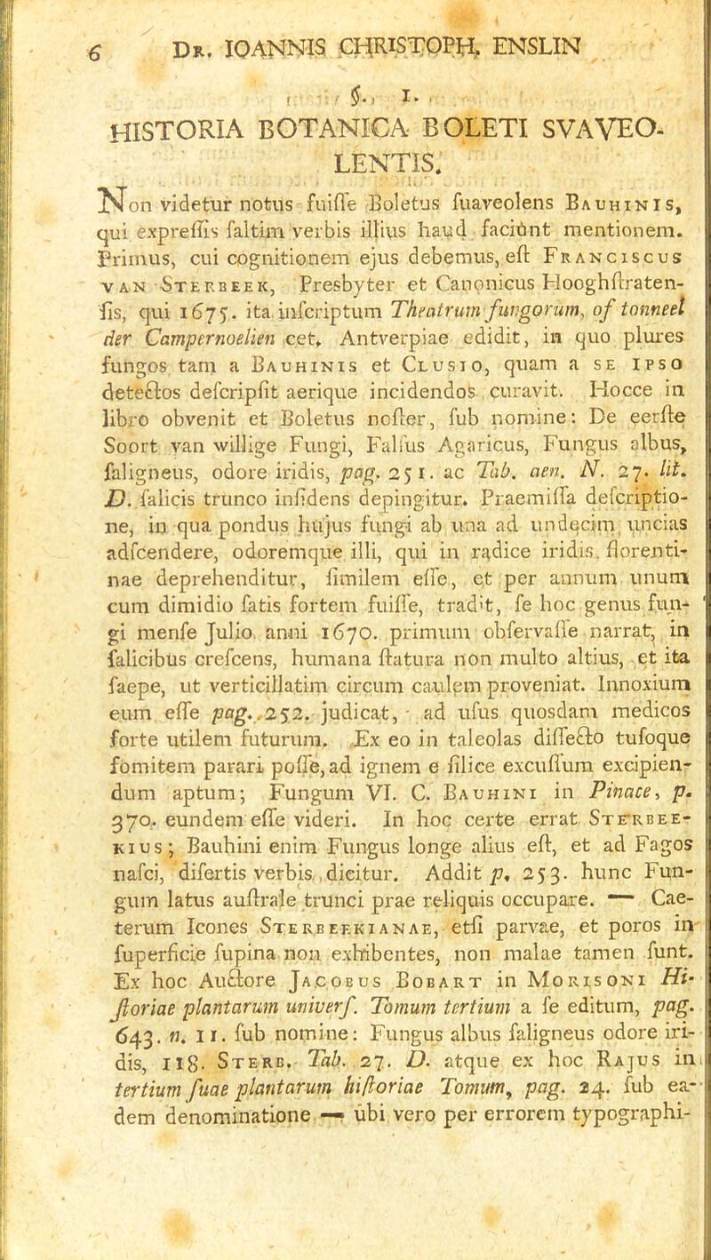 t §-1 I. ■ historia BOTANICA BOLETI SVAVEO. LENTIS. N on videtur notus fuifle Boletus fuaveolens Bauhikis, I qui expreffis faitim verbis illius baud facitint mentionem. Primus, cui cognitionem ejus debemus, eft Franciscus VAN -Steebeek, Presbyter et Canonicus Flooghftraten- Es, qui 1675. ita. infcriptum Thfatrum fuvgorum, of tonneel der Campernoelien cet. Antverpiae edidit, in quo plures fungos, tarn a Bauhinis et Clusio, qtiam a se ipso deteflos defcripfit aerique incidendos curavit. Hocce in libro obvenit et Boletus nofter, fub nomine: De eerfte Soort van willige Fungi, Fall'us Agaricus, Fungus albus, faligneus, odore iridis, pag.2$i. ac TaO. aen. N. 27. lit. D. falicis trunco inbdens depingitur. Praemifta defcriptio- ne, in qua pondus hujus fungi ab una ad undecim, uncias adfcendere, odoremque illi, qui in radice iridis. ftorenti- nae deprehenditur, limilem elfe, et per annum unurn cum dimidio fatis fortem fuiffe, trad't, fe hoc genus fun- gi menfe Julio, anni 1670. primum obfervafle narrat, in falicibus crefcens, humana ftatura non multo altius, et ita faepe, ut verticillatim circum caulpm proveniat. Innoxium eum efle 252. judica,t, - ad ufus quosdam medicos forte utilem futurura. Ex eo in taleolas diffefto tufoque fomitem parari poffe,ad ignem e filice excufium excipien- dum aptum; Fungum VI. C. Bauhini in Pinace, p. 370, eundem efle videri. In hoc certe errat STrEUEE- Kius; Bauhini enim Fungus longe alius eft, et ad Fagos nafci, difertis verbis.,dicitur. Addit 7.7, ^5 3- hunc Fun- gum latus auftrale trunci prae reliquis occupare. *“ Cae- terum leones Stekbeekianae, etfi parvae, et poros in- fuperficie fupina non exhdbentes, non make tamen funt. Ex hoc Auftore Jacobus Bobart in Morisoni Hi- Jloriae plantarum uniuerf Tomum tertiurn a fe editum, pag. 643. «. II. ftib nomine: Fungus albus faligneus odore iri- dis, Il8- Sterb. Tab. 27. D. atque ex hoc Rajus in.j tertiurn fuae plantarum hi/ioriae Tomunt^ pag. 24. fub ea-j dem denominatione —• ubi vero per errorem typographi- 1