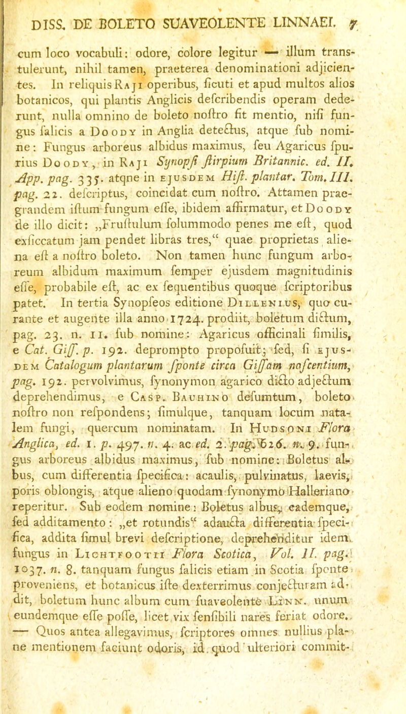 cum loco vocabuli; odore, colore legitur — ilium trans- tulerunt, nihil tamen, praeterea denominationi adjicien- tes. In reliquisRAji operibus, ficuti et apud multos alios botanicos, qui plantis Anglicis defcribendis operam dede- runt, nulla omnino de boleto noftro fit mentio, nifi fun- gus lalicis a Doody in Anglia deteflus, atque fub nomi- ne ; Fungus arboreus albidus maximus, feu Agaricus fpu- rius Doody, in Raj i Syriopji fiirpium Britannic, ed. II, App. pag. 33J. atqne in ejusdem Hiji. plantar. Tom.111. pag. 21. defcriptus, coincidat cum noftro. Attamen prae- grandem iftum fungum effe, ibidem affirmatur, etDooDY de illo dicit: „Frulfulum folummodo penes me eft, quod exliccatum jam pendet libras tres,“ quae proprietas alie- na eft a noftro boleto. Non tamen hunc fungum arbo-: reum albidum maximum femper ejusdem magnitudinis efle, probabile eft, ac ex fequentibus quoque fcriptoribus patet. In tertia Synopfeos editione Dillenius, quo cu- rante et augente ilia anno 1724. prodiit, boletum diftum, pag. 23. n. II. fub nomine; Agaricus ofticinali fimilis, e Cat. Gijf.p. 192. deprompto propofuit; fed, fi sjus- DEM Caialogum plantarum fponte circa Gijfam nafcentium, pag. 192. pcrvolvimus, fynonymon agarico difiio adjeflum deprehendimus, e Gasp., Bauhino defumtmn, boleto■ noftro non refpondens; fimulque, tanquam locum nata- lem fungi, quercum nominatam. In Hudspnj Flora Anglica, ed. i. p. 497. //. 4. nc ed. i.'pagFbi6. 9. fun:- gus arboreus albidus maximus, fub nomine:^Boletus al- bus, cum differentia fpecifica: acaulis,. pulvinatns, laevis,i poris oblongis, atque alienoiquodam fynonymbiHalleriano- reperitur. Sub eodem nomine 2 Boletus albusy eademque, fed additamento; „et rotundis‘'‘ adaaiQa differentia-fpeci- fica, addita fimul brevi defcriptione, deprehe'riditur idem, fungus in LicHTfooTri Flora Scotica, Fol. II. pcig-^ 1037. n. 8. tanquam fungus falicis etiam in Scotia fponte > proveniens, et botanicus ifte dexterrimus conjecluram ad- dit, boletum hunc album cum fuaveolente Link, unum eundemque efle pofle, licet vix fenfibili nares feriat odore,. — Quos antea allegavimus, fcriptores omnes nullius pla- ne mentionem faciunt odoris, id. quod' ulteriori commit-