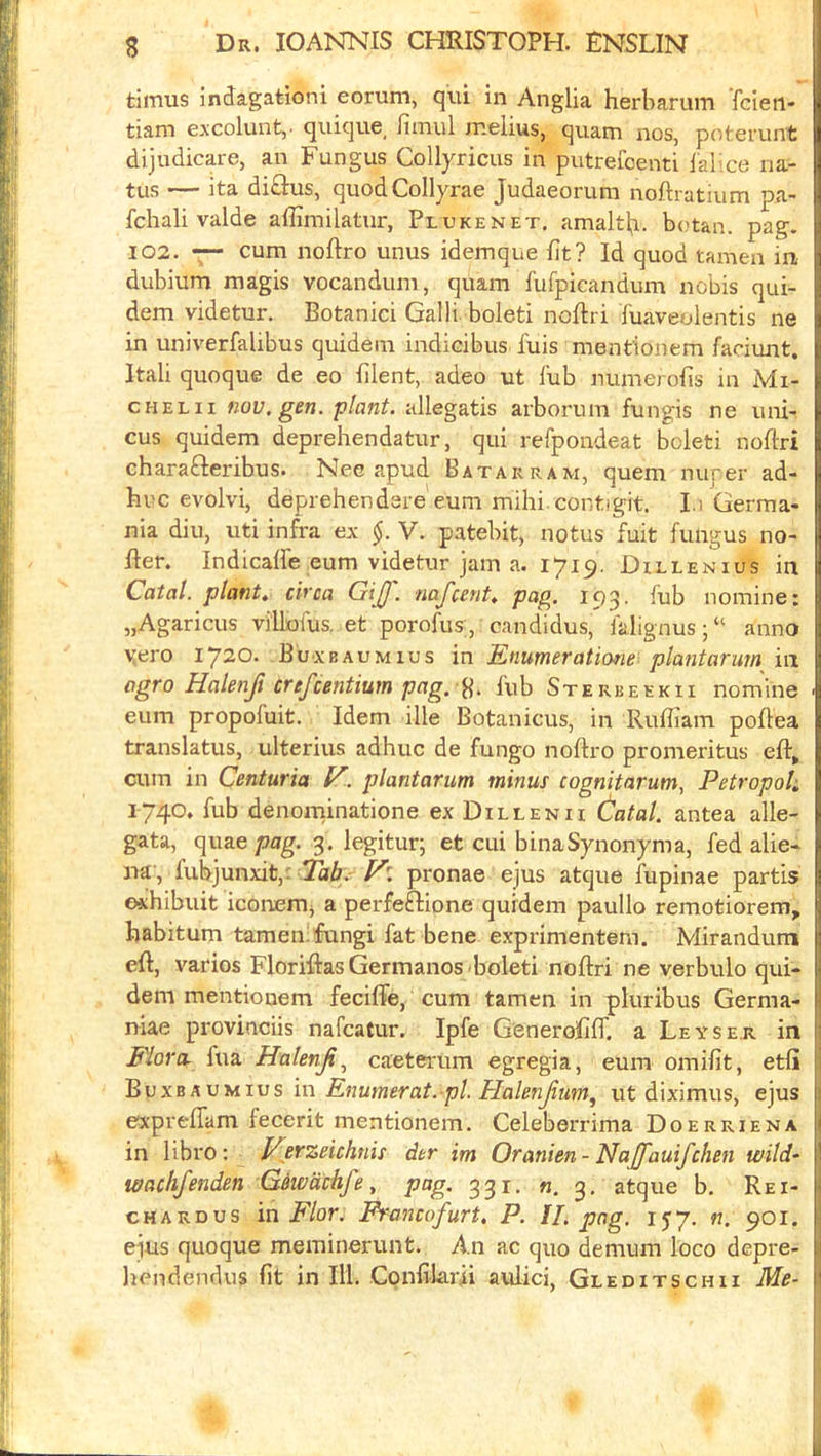 timus Indagationi eorum, qui in Anglia herbarum fcien- tiam excoluiit,- quique_ fimul melius, qxiam nos, potei’unt dijudicare, an Fungus Collyricus in putrefcenti I'abxe ria- tus — ita di£l:us, quodCollyrae Judaeorum noftratium pa- fchali valde affimilatur, Plukenet. amaltb. b(>tan. pag. 102. —- cum noftro unus idemque fit? Id quod tamen in dubium magis vocandum, quam fufpicandum nobis qui- dem videtur, Botanici Galli boleti noftri fuaveolentis ne in univerfalibus quidem indicibus fuis menfionem faciunt. Itali quoque de eo filent, adeo ut lub numerofis in Mi- chel ii nov.gen. ‘plant, allegatis arborum fungis ne iini- cus quidem deprehendatur, qui refpondeat boleti noftri chara£Ieribus. Nee apud Batarram, quern nuper ad- huc evolvi, deprehendere euni mihi contigit. I.i Germa- I nia diu, uti infra ex V. patebit, notus fuit fungus no- fter. Indicate eum videtur jam a. 1719, Dillenius in Catal. plant* circa GiJJ. naj'cerit* pag. 193. fub nomine: „Agaricus villofus. et porofus, candidus, falignus;“ anno yero 1720. Buxbaumius in Enumeratiofie plantarum m agro Halenji crefcentium pag. lub Sterbeekii nomine ■ eum propofuit. Idem ille Botanicus, in Rufiiam pofiea translatus, ulterius adhuc de fungo noltro promeritus efir^ cum in Centuria l^.. plantarum minus cognitarum, Petropoh 1740. fub denorninatione ex Dillenii (latal. antea alle- gata, qm.e pag. 3. legitur; et cui binaSynonyma, fed alie- na , lubjunxit,: 2^6.'pronae ejus atque fupinae partis exhibuit iconemj a perfeftione quidem paullo remotiorem, habitum tamen: fungi fat bene exprimentem. Mirandum eft, varies FloriftasGermanos boleti noftri ne verbulo qui- dem mentionem fecifie, cum tamen in pluribus Germa- niae provinciis nafeatur. Ipfe Generofiff. a Leyser in Mora, fua Halenji^ caeterum egregia, eura omifit, etfii |i Bvxb A vuivs in Enumerat. pi. Halenjium, ut diximus, ejus : exprelTam fecerit mentionem. Celeberrima Doerriena I in libro: Verzeichnis der im Oranien-Najfauifchen wild- 1 loachfenden Giiodchfe, pag. 331. «. atque b, Rei- 1 CHARDUS in Flor. Francofurt, P. II. png. 157. «. 901. ^ ejus quoque merainerunt. An ac quo demum loco depre- i hendendus fit in Hi. Confilarii aulici, Gleditschii Me- 1 I