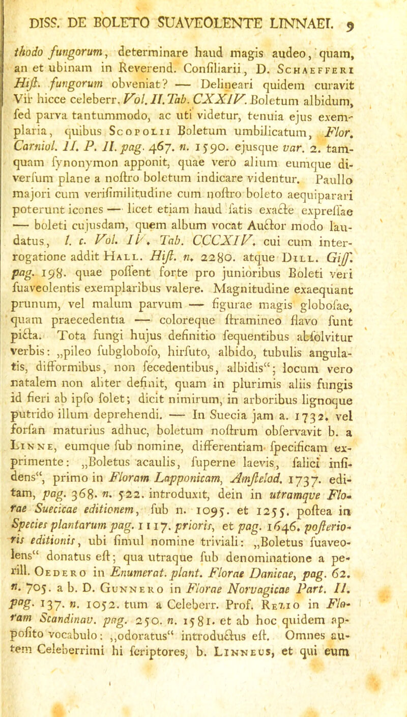 thodo fmgorum, determinare hand magis audeo, qiiam, an et ubinam in Reverend. Confiliarii, D. Schaefferi Idijl- fungorum obveniat? — Delineari quidem curavit Vir hicce celeberr. Fb/.//.7aZ?. CXXIV. Boletum albidum, fed parva tantummodo, ac uti videtur, tenuia ejus exem- plaria, quibus Scopolii Boletum iimbilicatum, Flor. Carniol. IL P. ll.pag. 467. «. 1590. ejusque var. 2. tam- quam fynonymon apponit. quae vero alium eumque di- verl'um plane a noftro boletum indicare videntur. Paullo majori cum verifimilit,udine cum noftro boleto aequiparari poterunt icones — licet etiam baud fatis evafte expreliae — boleti cujusdam, quern album v'ocat Auftor modo lau- datus, /. c. Fol. ll'\ Tab. CCCXIV, cui cum inter- rogatione addit Hall. Hijl. w, 2280. atque Dill. Gijf, pag. 198. quae pofl'ent foqte pro junioribus Boleti veri fuaveolentis exemplaribus valere. Magnitudine exaeqiiant pnmum, vel malum parvum — figurae magis globofae, quam praecedentia — coloreque ftramineo flavo funt pifla. Tota fungi hujus definitio fequentibus abfolvitur verbis; „pileo fubglobolb, hirfuto, albido, tubulis angula- tis, difformibus, non fecedentibus, albidis“; locum vero ratalem non aliter definit, quam in plurimis aliis fungis id fieri ab ipfo folet; diclt nimirum, in arboribus lignoque putrido ilium deprehendi. — In Suecia jam a. 1732. vel forfan maturius adhuc, boletum noftrum obfervavit b. a Linne, eumque fub nomine, differentiam-fpecificam ex- primente: „Boletus acaulis, fuperne laevis, falici infi- dens“, primo in Floram Lappmicam, Amjielad, 1737. edi- tam, pag. 368* 522. introduxit, dein in utramqve Flo- rae Suecicae editionem, fub n. 1095. et 1255. poftea in Species plantarum pag. 1117. prioris, et pag. 1646, pojierio- ris editionis, ubi fimul nomine triviali: „Boletus fuaveo- lens“ donatus eft; qua utraque fub denominatione a pe- I'ill. Oedero in Enumerat.plant. Florae Danicae^ pag. 62. 705. a b. D. Gunnero in Florae Norvagicae Part. II, P^S- ^37- ”• 1052. turn a Celeberr. Prof. Rexio in Flo* ram Scandinav. png. 250. n. 1581* et ab hoc quidem ap- pofito vocabulo: ,,odoratus“ introduflus eft. Omnes au- te.ni Celeberrimi hi fcriptores, b. Linne us, et qui eum