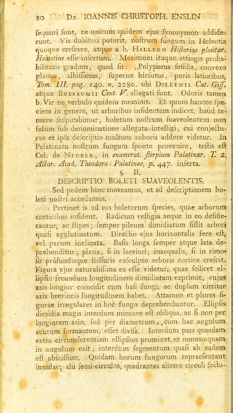 TO fequiiti funt, ne unicutti quidem ejus fynonymon addidcf runt. Vix dubitari poterit, noftrum fungum in Helvetia quoque crefcere, atque a b. Hallero Hiftoriae plantar. Helvetiae efle infertum. Maximum itaque attingit proBa- bilitatis gradum, q\iod fit: „Polyporus fefiilis, convexo planus, albilfimus, fuperne hiri’utus, poris latioribus, Tom. III. pag. 140.2280. ubi DiLLtNH Cat. GiJJ', atque Buxbaumii /^. allegati funt. Odoris tamea b. Vir ne verbulo quidem meminit. Et quum hancce fpe- ciem in genere, ut arboribus infidentem indicet, baud te- mere fulpicabimur, boletum nofirum fuaveolentem non folum Tub denominatione allegata, intelligi, cui conjeftu- rae et ipl'a deicriptio multum roboris addere videtur. In Palatinatu noftrum fungum fponte provenire, teftis eft Cel. de Necker, in enumerat. Jlirpiwn Palatinar. T. 2. A^or. Acad. Theodora - Palatinae, ji7. 447. inferta. §. II. DESCRIPTIO BOLETI SUAVEOLENTIS. Sed pedem bine moveamus, et ad deferiptionem bo* leti noftri accedamus. . Pertinet is ad eas boletorum fpecies, quae arborum corticibus infident. Radicum veftigia aeque in eo defide- rantur, aeftipes-, femper pileum dimidiatum fiftit arbori, quafi agglutinatum. Direftio ejus bori7.ontalis fere eft, vel parum incliqata. Bafis longa femper atque lata de- prebenditurplana, fi in laeviori; inaequalis, fi in rimo'^ lb profundisque fcilfuris exfculpto arboris cortice crefeit. Figura ejus naturalilbma ea efle videtur, quae fcilicet el-, iipfin fecundum longitudinem dimidiatam exprimit, cujus axis longior coincidit cum bafi fungi, ac duplam circiter axis brevioris longitudinem babet. Attamen et plures fi- gurae irregulares in boc fungo deprebenduntur. Elbpfis dimidia magis interdum minusve eft obUqua, ac fi non per Ipngiorem axin, fed per diametrum, ,cuni bac angulum acutum formantem, eflet divifa, Interdum pars quaedam- extra circumferentiam ellipfeos prominet, et nonnunquam in angulum exit, interduni fegmentum quafi ab eadem, eft abfeiflum. Quidam borum fungorum repraefentant lunulas-, alii ferai-circuios, quadrantes aUosve circuli fecio-