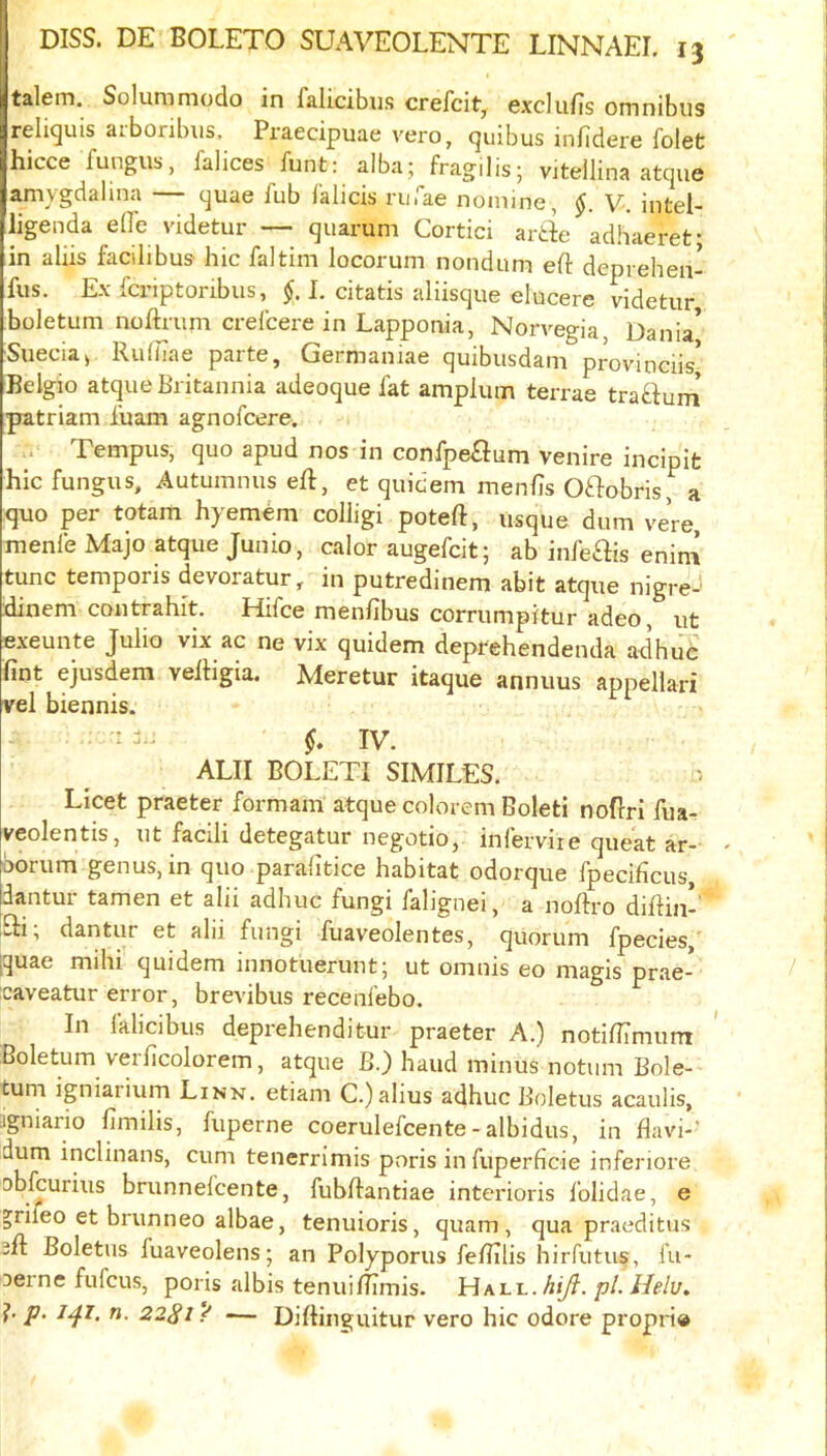 talem. Solummodo in falicibus crefcit^ exclufis omnibus relicjuis aiboribus, Praecipuae vero, (]uibus mfidere folet hicce fungus, falices funt: alba; fragilis; vitellina atcjue amygdalina c^uae fub lalicis riifae nomine, V-. intel- ligenda eflTe videtur — quarum Cortici ari adhaeret; in aliis facilibus hie faltim locorum nondum eft deprehen- fus. Ex fcriptoribus, $. 1. citatis aliisque elucere videtur, boletum noftrum crefeere in Lappoaia, Norvegia, Dania* Siiecia^ Ruiftae parte, Germaniae quibusdani provinciis* Belgio atque Britannia adeoque fat amplum terrae trafturn patriam fuam agnofeere. Tempus, quo apud nos in confpeSfum venire incipifc hie fungus, Autumnus eft, et quidem menfts Oftobris, a quo per totam hyemem colligi poteft, usque dum vere, menfe Majo atque Junio, ealor augefeit; ab infe^is enini tune temporis devoratur, in putredinem abit atque nigre^' xiinem eontrahit. Hifee menfibus corrumpitur adeo, ut exeunte Julio vix ac ne vix quidem deprehendenda ad hue fint ejusdem veftigia. Meretur itaque annuus appellari vel biennis. - IV. ALII BOLETI SIMILES. Licet praeter formant* atque colorem Boleti noftri fuar veolentis, ut facili detegatur negotio, inferviie queat ar-' borum genus, in quo paralitice habitat odorque fpecificus, dantur tamen et alii adhuc fungi falignei, a noftro diftiiv fli, dantur et alii fungi fuaveolentes, quorum fpecies, [quae mihi quidem innotuerunt; ut omnis eo magis prae- caveatur error, brevibus recenfebo. In falicibus deprehenditur praeter A.) notiflimunr Boletum verficolorem, atque B.) hand minus notiim Bole- tum igniarium Linn, etiam C.)alius adhuc Boletus acaulis, jgniario ftmilis, fuperne coerulefcente - albidus, in flavi-’ dum inclinans, cum tenerrimis poris infuperficie inferiore Dbfcurius brunnefeente, fubftantiae interioris folidae, e ^rifeo et brunneo albae, tenuioris, quam , qua praeditus 3ft: Boletus fuaveolens; an Polyporus feftilis hirfutus, fu- Derne fufeus, poris albis tenuiftimis. HALL.A/yf. pLHelv, ?' P' ^4^’ 22S1 / — Diftinguitur vero hie odore propn®