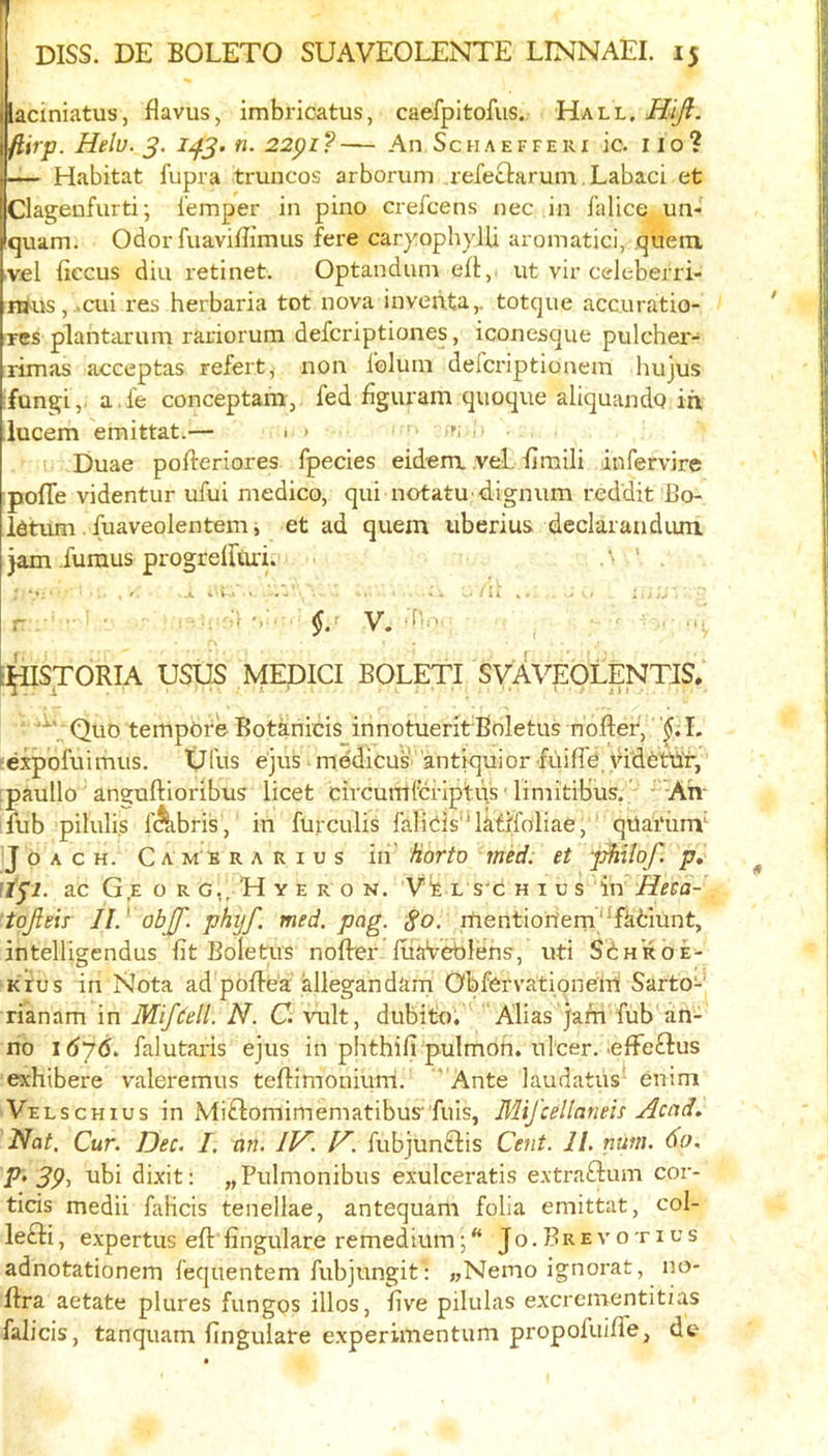 Ilaciniatus, flavus, imbricatus, caefpitofus. Hall, Hijl. ftirp. Helu. n. 22pi?— An Schaeffeui ic. iio? |— Habitat fupra truncos arborum refectarum. Labaci et Clagenfurti; I'emper in pino crefcens nec in falice un- Iquam, Odor fuaviflimus fere car)':ophylU aromatici, quenx ■vfil fiecus diu retinet. Optandum efl,. ut vir celeberri- iwus, .cui res herbaria tot nova invehta,. totque accuratio- res plantarum rariorum defcriptiones, iconesque pulcher- rimas acceptas refert, non foluni defcriptionem hujus fungi,, a.fe conceptam,. fed figuram quoque aliquando iri lucem emittat.— 1 * r; t. Duae pofteriores fpecies eidera vel. fimili infervire pofle videntur ufui medico, qui notatu-4ignum reddit Bo- idtum . fuaveolentem i et ad quern iiberius declaraudum jam fumus progrelftiri. . ' •»: . t. • .It t • i-« ' «w' = - 'll*- • ■ ; 1 ■ r . §. V. . ;](lISTORIA USU5 MEDICI BOLETI SVAVEOLENTJS, Quo tempefe Botkriicis innotueritBoletus nofter, expofuimus. Vfils e'jus medicus antiquior fuifle'Hdfetd'r, ;paullo anguftioribus licet civcurulcrlptiis' liniitibus.' - -Ah- fub pilulis f^bris, in furculis faliciis'Uati'foliae, ’ qUai'iim JoACH. Cambrarius iii' horto med: et -p^ilof. p, JISI. ac G E o R G,, H Y E R o N. Vk L s'c H I u s in Heea- tojleir II.' obJJ'. phijf. med. pag. So. rtientioriem'^fkfciunt, ihtelligendus fit Boletus noflrer fuaVeblehs^, uti SinROE- krus in Nota ad poflea allegandarn ObfervatipneiH Sarto- rianam in Mifdell. N. C. vult, dubito. ‘Alias jam fub an- no i6j6. falutaris ejus in phthifi pulmoh. ulcer.'effeftus exhibere valeremus tefiimonium. Ante laudatiis enim Velschius in Miftomimematibus'fills, MiJ'cellaneis Acnd, Nat. Cur. Dec. I, an. IV^. V^. fubjunclis Cent. II. num. 60. V'39-> dixit: „Pulmonibus exulceratis extraftum cor- ticis medii falicis tenellae, antequam folia emittat, col- lefti, expertus eft fingulare remediumJo.Brevotius adnotationem fequentem fubjungit: „Nemo ignorat, no- ftra aetate plures fungos illos, five pilulas excrementitias falicis, tanquam fingulare experimentum propoluiffe, do