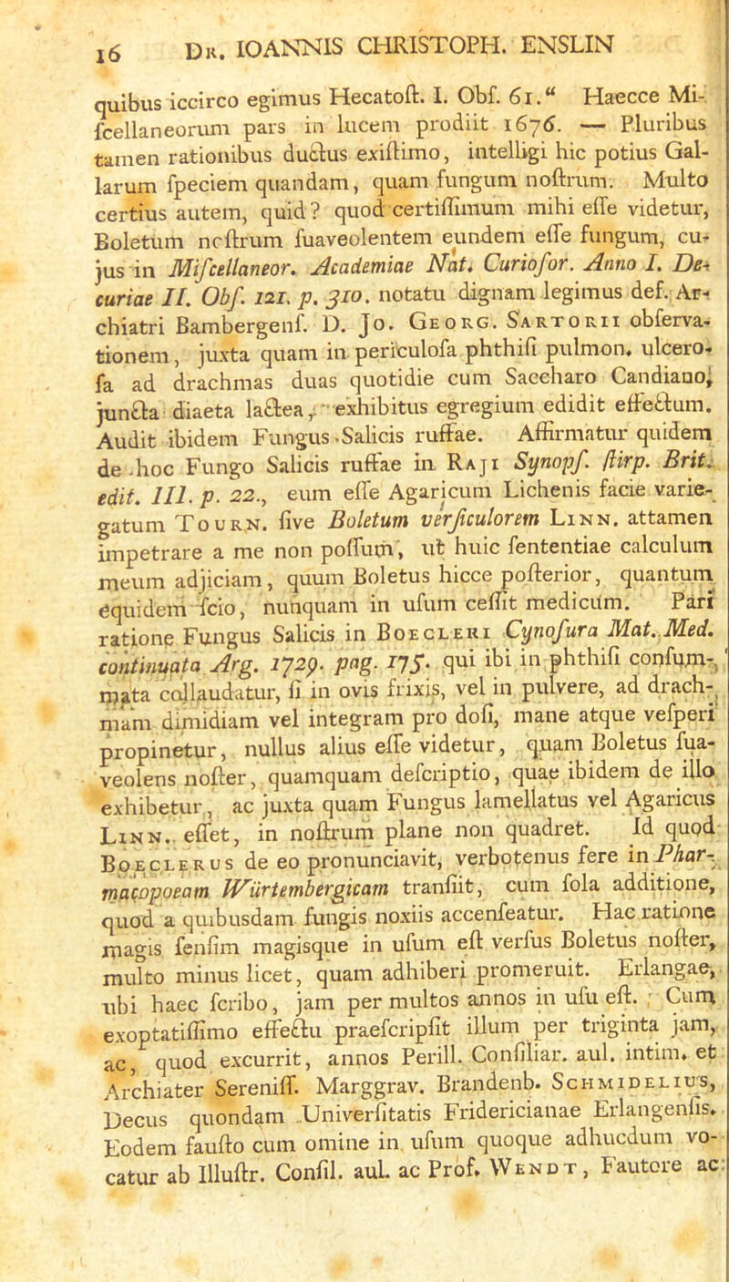 quibus iccirco egimus Hecatoft. I. Obf. 6i.“ Haecce Mi-' fcellaneon-im pars in lucem prodiit i6y6. — Pluribus tamen rationibus dutlus exiftimo, intelligi hie potius Gal- larum fpeciem quandam, quam fungum noftrum. Multo certius autem, quid? quod certifTimum mihi effe videtur, Boletum neftrum fuaveoleiitem eundem effe fungum, cu- jus in Mifcellaneor. Academiae Nat, Curiofor. Anno I. De^ curiae II. Obf. 121. p. 310. notatu dignam legimus def. Ar- chiatri Bambergenf. D. Jo. Georg. Sartorii obferva- tionem, juxta quam in periculofa phthifi pulmon« ulcero« fa ad drachmas duas quotidie cum Saceharo Candiauo; jun£la diaeta laaea,.’ exhibitus egregium edidit effeaum. Audit ibidem Fungus-Salicis rufFae. Affirmatur quidera de .hoc Fungo Salicis ruftae in Raji Synopf ftirp. Brit.;, edit. IIl.p. 22., eum effe Agaricum Lichenis facie varie- gatum Tour.n, five Boletum vkjiculorem Linn, attamen jfj-jp0trare a me non poffum, ut huic fententiae calculum meum adjiciam, quuni Boletus hicce pofterior, quantuni 6quidem icio, nunquam in ufum ceflit medicilm. Pari rationc Fungus Salicis in Boecleui Cynofura Mat. Med. continuata Arg. iJ2p. pag. I’JS- qui ibi in phthifi confum- ' njjita calUudatur, fi in ovis frixis, vel in pulvere, ad drach-, mam dimidiam vel integram pro dofi, mane atque vefperi propinetur, nullus alius elfe videtur, quam Boletus fua- veolens nofter, quamquam defcriptio, quae ibidem de illo exhibetur., ac juxta quam Fungus lamellatus vel Agariciis Linn., eflet, in noflxum plane non quadret. Id qupd Boeclerus de eo pronunciavit, verbotenus fere Phar~^ rnacopoeam fNiirtembergicam tranfiit, cum fola additione, quod a qmbusdam fungis noxiis accenfeatur. Hac rations magis fenfim magisque in ufum eft verfus Boletus nofter, multo minus licet, quam adhiberi promeruit. Erlangae, ubi haec feribo, jam per multos annos in ufu eft. Cum exoptatilfimo efFe£lu praeferipfit ilium per triginta jam, ac, quod excurrit, annos Perill. Confiliar. aul. intim. et Archiater Sereniff. Marggrav. Brandenb. Schmid el lus, Oecus quondam Univerfitatis Fridericianae Eiiangenfis. Eodem faufto cum online in ufum quoque adhuedum vo- catur ab Illuftr. Confil. auL ac Prof. Wendt, Fautore ac: