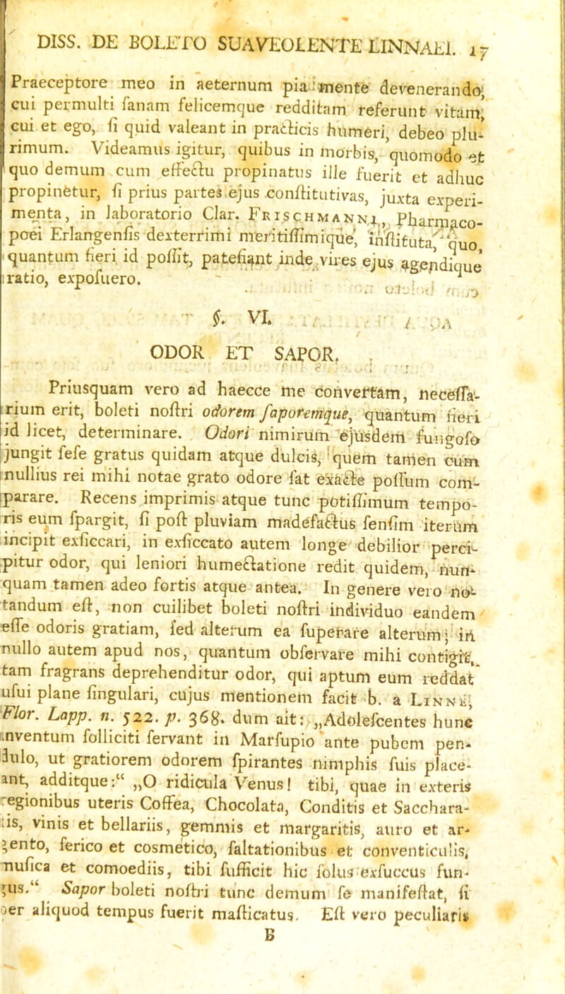 Praeceptoie meo in aeternum pia 'fnente devenerandoj cui permulti fanam felicemcjue redditam referunt vitain; ciii et eg^o, ii quid valeant in pratBcis humeri, debeo plu- rimum. Videamus igitur, quibus in morbis, quomodo et quo demum cum eiFeftu propinatus iile fuerit et adhuc propinetur, h prius partes.ejus conffitutivas, juAta experi- mejita, in Jaboratorio Clar. Ee is c h m a nn^,,, Pbarriiaco- po«i Erkngenfis deitertimi nrerttifiimique’ inflifuta'^ quo I quantum fieri id poffit, patefi^nt inde.vires ejus agppdiciue I ratio, expofuero. '  , , ^ - VI. , , ■ ^ ODOR ET SAPOR, . r ■ r Priusquam vero ad haecce me cotivertam, necefla'- rium erit, boleti noRri oeforem faporemque, quantum fieii id licet, determinare. Odori nimirum ejusdem fungofa jungit fefe gratus quidam atque dulcis, ! quern tarrien oum inullius rei mihi notae grato odore fat exafle poffum com- iparare. Recens imprimis atque tunc potiffimum tempo* ris eum fpargit, fi poft pluviam madefaftus fenfim iterum incipit exficcari, in exficcato autem longe debilior perek pitur odor, qui leniori humeflatione redit quidem, nun* quam tamen adeo fortis atque antea. In genere vero no^ tandum eft, non cuilibet boleti noftri individuo eandem effe odoris gratiam, fed alterum ea fupetare alterumj irl nullo autem apud nos, quantum obfervare mihi conti^it, tarn fragrans deprehenditur odor, qui aptum eum reddat* ufui plane fingulari, cujus mentionem facit b. a Linne; Flor. Lapp. n. 522. p. 368. dum ait:^„Adolefcentes hunc mventum folliciti fervant in Marfupio 'ante pubem pen- 3ulo, ut gratiorem odorem fpirantes mmphis fuis place- ant, additque„0 ridicula Venus! tibi, quae in exteris egionibus uteris CofFea, Chocolata, Conditis et Sacchara- tis, vinis et bellariis, gemmis et margaritis, aiiro et ar- ’ento, ferico et cosmetico, faltationibus et conventicu'lsi nufica et comoediis, tibi fufficit hie foliis exfuccus fun- pis, Sapor boleti noffri tunc demum fe manifeflat, fi oer aliquod tempus fuerit maflicatus. ER vero peculiaris B