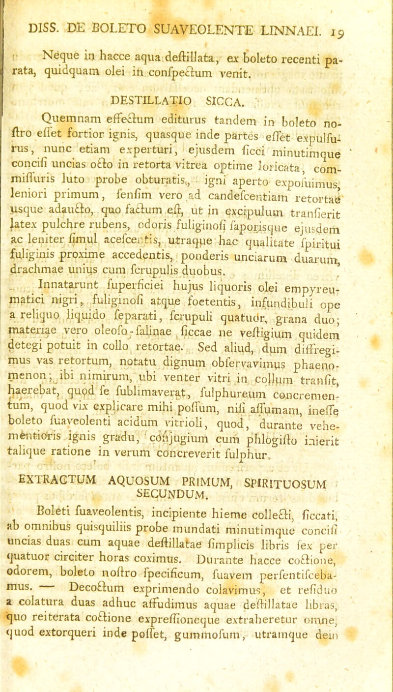 I DISS. DE BOLETO SUAVEOLENTE LINNAEI. 19 Neque in hacce aqua deftillata, ex boleto recenti pa- rata, quidquain olei ili confpeilum venit. DESTILLATIO SICCA. Quemnam efFecium editurus tandem in boleto no- ftro eii'et fortior ignis, quasque inde partes efTet expulfu- rus, nunc etiam experturi, ejusdem ficci minutimque ‘ concifi uncias ofto in retorta vitrea optime Joiicata com- mifluris luto probe obturatis,, igni aperto expoiuimus leniori primum, lenfim vero ,ad candefcentiam retortae usque adau£io, quo faclum ell, ut in excipulum tranfierit latex pulchre rubens, odoris fuligiriofi ikpoysque ejusdem ac leniter fimul acefcentis, utraque hac qualitate Ipiritui fuliginis proxime accedentis, ponderis unciarum duaruiu, drachmae unius cum fcrupulis duobus. Innatarunt fupeificiei hujus liquoris olei empyreu matici nigri, fuliginofi atque foetentis, infundibuli ope a reliquo liq.uido feparati, fcrupuli quatudr, grana duo; matexi^e vero oleofo -faljnae ^ficcae ne veiiigium quidem detegi potuit in collo retortae. Sed aliud, dum diffregi- mus vas retortum, notatu dignum obfervavimus phaeno- menon; ibi nimirum, ubi venter vitri in cojlum tranfit, baerebat, quod fe fublimaverat, fulphureum concremen- tum, quod vix expljcare mihi poffum, nili affi,imam, ineffe boleto fuayeolenti acidum vitrioli, quod, durante vehe- mtotioi-is ignis gradu, ^coAjugium cum phlogi/b inierit talique ratione in verum concreverit fulphur, EXTRAGTUM AQUOSUM PRIMUM, SPIRITUOSUM secundum. Boleti fuaveolentis, incipiente hieme collefti, ficcati, ab omnibus quisquiliis probe mundati minutimque concili uncias duas cum aquae deftillatae fimplicis libris fex per quatuor circiter horas coximus. Durante hacce coftione, odorem, boleto iioflro fpecificum, fuavem perfentifceba- Decoftum exprimendo colavimus, et refiduo a colatura duas adhuc afFudimus aquae deflillatae libras, quo reiterata cotdione exprelTioneque extraheretur oinne, quod extorqueri inde pofFet, gummofum, utramque dein